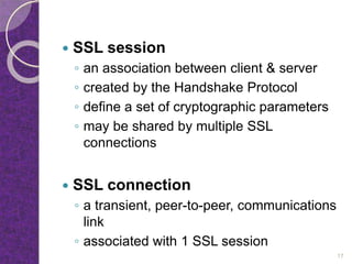  SSL session
◦ an association between client & server
◦ created by the Handshake Protocol
◦ define a set of cryptographic parameters
◦ may be shared by multiple SSL
connections
 SSL connection
◦ a transient, peer-to-peer, communications
link
◦ associated with 1 SSL session
17
 