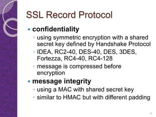 SSL Record Protocol
 confidentiality
◦ using symmetric encryption with a shared
secret key defined by Handshake Protocol
◦ IDEA, RC2-40, DES-40, DES, 3DES,
Fortezza, RC4-40, RC4-128
◦ message is compressed before
encryption
 message integrity
◦ using a MAC with shared secret key
◦ similar to HMAC but with different padding
19
 