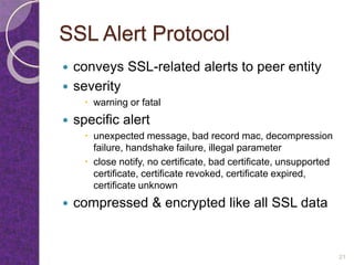SSL Alert Protocol
 conveys SSL-related alerts to peer entity
 severity
 warning or fatal
 specific alert
 unexpected message, bad record mac, decompression
failure, handshake failure, illegal parameter
 close notify, no certificate, bad certificate, unsupported
certificate, certificate revoked, certificate expired,
certificate unknown
 compressed & encrypted like all SSL data
21
 