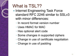 What is TSL??
 Internet Engineering Task Force
standard RFC 2246 similar to SSLv3
with minor differences:
◦ In record format version number
◦ Uses HMAC for MAC
◦ Has optional alert code
◦ Some changes in supported ciphers
◦ Change in use of certificate negotiation
◦ Change in use of padding
22
 