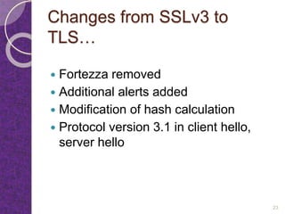 Changes from SSLv3 to
TLS…
 Fortezza removed
 Additional alerts added
 Modification of hash calculation
 Protocol version 3.1 in client hello,
server hello
23
 