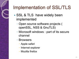 Implementation of SSL/TLS
 SSL & TLS have widely been
implemented
◦ Open source software projects (
openSSL, NSS & GnuTLS)
◦ Microsoft windows : part of its secure
channel
◦ Browsers
 Apple safari
 Internet explorer
 Mozilla firefox
29
 