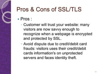 Pros & Cons of SSL/TLS
 Pros :
◦ Customer will trust your website: many
visitors are now savvy enough to
recognize when a webpage is encrypted
and protected by SSL.
◦ Avoid dispute due to credit/debit card
frauds: visitors uses their credit/debit
cards information's on unprotected
servers and faces identity theft.
30
 