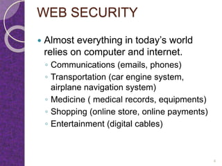 WEB SECURITY
 Almost everything in today’s world
relies on computer and internet.
◦ Communications (emails, phones)
◦ Transportation (car engine system,
airplane navigation system)
◦ Medicine ( medical records, equipments)
◦ Shopping (online store, online payments)
◦ Entertainment (digital cables)
4
 