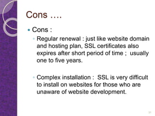Cons ….
 Cons :
◦ Regular renewal : just like website domain
and hosting plan, SSL certificates also
expires after short period of time ; usually
one to five years.
◦ Complex installation : SSL is very difficult
to install on websites for those who are
unaware of website development.
31
 