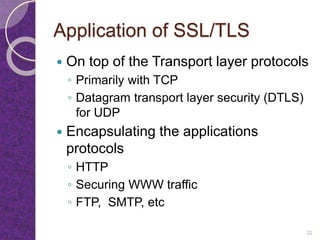 Application of SSL/TLS
 On top of the Transport layer protocols
◦ Primarily with TCP
◦ Datagram transport layer security (DTLS)
for UDP
 Encapsulating the applications
protocols
◦ HTTP
◦ Securing WWW traffic
◦ FTP, SMTP, etc
32
 