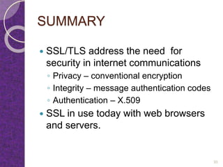 SUMMARY
 SSL/TLS address the need for
security in internet communications
◦ Privacy – conventional encryption
◦ Integrity – message authentication codes
◦ Authentication – X.509
 SSL in use today with web browsers
and servers.
33
 