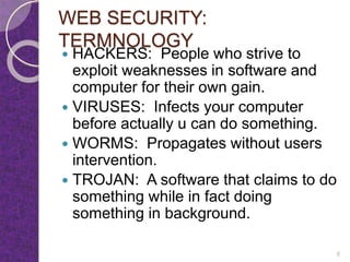 WEB SECURITY:
TERMNOLOGY
 HACKERS: People who strive to
exploit weaknesses in software and
computer for their own gain.
 VIRUSES: Infects your computer
before actually u can do something.
 WORMS: Propagates without users
intervention.
 TROJAN: A software that claims to do
something while in fact doing
something in background.
6
 