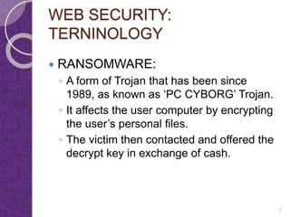 WEB SECURITY:
TERNINOLOGY
 RANSOMWARE:
◦ A form of Trojan that has been since
1989, as known as ‘PC CYBORG’ Trojan.
◦ It affects the user computer by encrypting
the user’s personal files.
◦ The victim then contacted and offered the
decrypt key in exchange of cash.
7
 