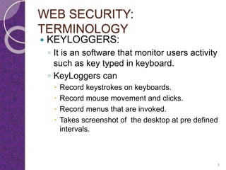 WEB SECURITY:
TERMINOLOGY
 KEYLOGGERS:
◦ It is an software that monitor users activity
such as key typed in keyboard.
◦ KeyLoggers can
 Record keystrokes on keyboards.
 Record mouse movement and clicks.
 Record menus that are invoked.
 Takes screenshot of the desktop at pre defined
intervals.
8
 
