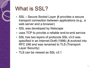 What is SSL?
 SSL – Secure Socket Layer ƒit provides a secure
transport connection between applications (e.g., a
web server and a browser)
 SSL was developed by Netscape
 uses TCP to provide a reliable end-to-end service
 SSL has two layers of protocols SSL v3.0 was
specified in an Internet Draft (1996) ƒit evolved into
RFC 246 and was renamed to TLS (Transport
Layer Security)
 TLS can be viewed as SSL v3.1
10
 