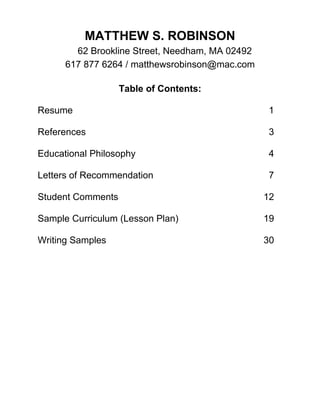 MATTHEW S. ROBINSON
62 Brookline Street, Needham, MA 02492
617 877 6264 / matthewsrobinson@mac.com
Table of Contents:
Resume 1
References 3
Educational Philosophy 4
Letters of Recommendation 7
Student Comments 12
Sample Curriculum (Lesson Plan) 19
Writing Samples 30
 