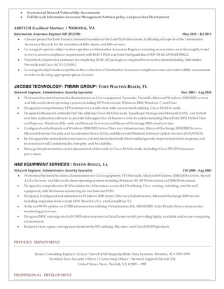  Systems andNetworkVulnerability Assessments
 Full lifecycle Information Assurance Management, Software policy, andprocedure Development
ABBTECH (Lockheed Martian) | NORFOLK, VA
Information Assurance Engineer (US JFCOM) May 2011 – Jul 2011
 Closure project for Joint Forces Commandtransition to the Joint Staff directorate, facilitating allaspects of the Information
Assurance lifecycle for the transition of 400+ clients and100+ servers.
 Leveragedsuperior subject matter expertise as Information Assurance Engineer ensuring newsystems were thoroughly tested
to meet current compliance requirements with DoD STIGS andJoint Staff guidelines IAW DIACAPDoDI 8500.2.
 Furnishedcompressive assistance in completing DIACAPpackages as requiredfor severalsystems including Sidewinder
Firewalls andCisco ACS 5.2 (IASE)
 Leveragedsubject matter expertise in the evaluation of Information Assurance compliance scans andvulnerability assessments
in order to developappropriate plans of action.
JACOBS TECHNOLOGY - TYBRIN GROUP| FORT WALTON BEACH, FL
Network Engineer, Administrator, Security Specialist Nov 2005 – Aug 2010
 Performedmasterfulnetworkadministration on Ciscoequipment, Symantec Firewalls, Microsoft Windows 2000/2003 servers
andMicrosoft client operating systems including XP Professional, Windows 2000, Windows 7, andVista
 Designeda comprehensive VPNsolution for a multi-state wide area networkutilizing Cisco ASAFirewalls.
 Designeda Business Continuity Hot Site utilizing Cisco ASAFirewalls, EqualLogic Storage area Network(SAN). andXoSoft
realtime replication software, to provide fullsupport for all business criticalsystems including SharePoint 2003, DeltekTime
andExpense, Windows (File, web, andDomain Services), andMicrosoft Exchange 2003 emailservices.
 ConfiguredandadministeredWindows 2000/2003 Active Directory Infrastructure, Microsoft Exchange 2000/2003 Servers,
Microsoft Internet Security andAcceleration Server (ISA), andMicrosoft/Windows Software Update Services (SUS/WSUS)
 Re-Designedthe networkinfrastructure to a tiered, hierarchalmodelthat enabledgrowth, improvednetworkresponse, and
increasedoverallConfidentiality, Integrity, andAvailability.
 Managedimplementation andreplacement of allfirewalls to Cisco ASAfirewalls, including Cisco IPS 4215 intrusion
prevention.
H&E EQUIPMENT SERVICES | BATON ROUGE, LA
Network Engineer, Administrator, Security Specialist Feb 2000 –Aug 2005
 PerformedNetwork/Systems administration for Cisco equipment, PIX Firewalls, Microsoft Windows 2000/2003 servers, Novell
4.x/5.x Servers andMicrosoft client operating systems including Windows 95, XP Professionaland2000 Professional
 Designeda comprehensive WANsolution for 44 locations across the US utilizing Cisco routing, switching, and firewall
equipment, with Websense monitoring for two Internet POPs
 Designed, Configuredandadministera Windows 2000 Active Directory Infrastructure, Microsoft Exchange 2000 Server,
including migration from a multi NDS Novell 4.x/5.x andGroupWise 5.2
 Achieved99.9% uptime on COREinfrastructure utilizing Virtualization, HA, MOM 2005, Solar Winds Orion andproactive
monitoring processes.
 DesignedNOC andmigratedallCOREinfrastructures to Data Center model, providing highly available andsecure computing
environment.
 Reducedvirus, spam, andspyware incidents by 95% utilizing MacAfee andCiscoIDS/IPSproducts
PREVIOUS EMPLOYMENT
Senior Consulting Engineer (Cisco / Novell 4/5)•Magnolia Belle Data Systems, Brewton, Al •1997-1999
Terminal Area Security Officer / Contracting Officer / Network Support (Novell 3/4)
United States Navy, Norfolk, VA •1985 – 1997
PROFESSIONAL DEVELOPMENT
 