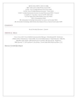MCSE • 2014 / MCTS – WSS 3.0 •2006
MCP - Microsoft Certified Professional •1997
CCNA – Cisco Certified Network Associate •2004
CCNA – Cisco Certified Network Associate – Voice •2013
CISSP - Certified Information Systems Security Professional •2010 – Current
CompTIA A + / Security + / Server+ •1997 / 2010 / 2013
Lean Six Sigma Green Belt, Purdue University •2012
ITIL v.3 Foundations •2013
MS, Information Technology Information Assurance and Security •2011
BS, Information Technology with Software Development Focus, Summa Cum Laude •2005
CLEARANCE
Secret Security Clearance – Current
TEHCNICAL SKILLS
Cisco | Cisco ASA | Cisco Unified Communications Manager | WatchGuard FW | Websense
VMware ESXi | Virtualization | Vulnerability Assessment/Risk Analysis | Data Protection | MikroTik
MS Office Suite 95-2013 | MS Windows Server 4.0-2012 | MS Client OS 95 – Windows 8
BMC Remedy 7.1 | GFI LanGuard | eEye Retina | Visual studio 2003-2010(Visual Basic / C#)
References AvailableUpon Request
 