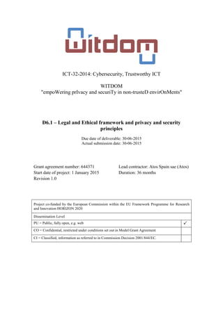 ICT-32-2014: Cybersecurity, Trustworthy ICT
WITDOM
"empoWering prIvacy and securiTy in non-trusteD envirOnMents"
D6.1 – Legal and Ethical framework and privacy and security
principles
Due date of deliverable: 30-06-2015
Actual submission date: 30-06-2015
Grant agreement number: 644371 Lead contractor: Atos Spain sae (Atos)
Start date of project: 1 January 2015 Duration: 36 months
Revision 1.0
Project co-funded by the European Commission within the EU Framework Programme for Research
and Innovation HORIZON 2020
Dissemination Level
PU = Public, fully open, e.g. web 
CO = Confidential, restricted under conditions set out in Model Grant Agreement
CI = Classified, information as referred to in Commission Decision 2001/844/EC.
 