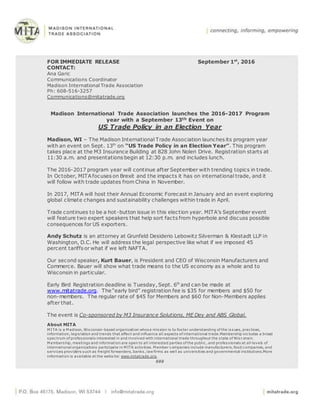 FOR IMMEDIATE RELEASE September 1st
, 2016
CONTACT:
Ana Garic
Communications Coordinator
Madison International Trade Association
Ph: 608-516-3257
Communications@mitatrade.org
Madison International Trade Association launches the 2016-2017 Program
year with a September 13th Event on
US Trade Policy in an Election Year
Madison, WI – The Madison International Trade Association launches its program year
with an event on Sept. 13th
on “US Trade Policy in an Election Year”. This program
takes place at the M3 Insurance Building at 828 John Nolen Drive. Registration starts at
11:30 a.m. and presentations begin at 12:30 p.m. and includes lunch.
The 2016-2017 program year will continue after September with trending topics in trade.
In October, MITA focuses on Brexit and the impacts it has on international trade, and it
will follow with trade updates from China in November.
In 2017, MITA will host their Annual Economic Forecast in January and an event exploring
global climate changes and sustainability challenges within trade in April.
Trade continues to be a hot-button issue in this election year. MITA’s September event
will feature two expert speakers that help sort facts from hyperbole and discuss possible
consequences for US exporters.
Andy Schutz is an attorney at Grunfeld Desiderio Lebowitz Silverman & Klestadt LLP in
Washington, D.C. He will address the legal perspective like what if we imposed 45
percent tariffs or what if we left NAFTA.
Our second speaker, Kurt Bauer, is President and CEO of Wisconsin Manufacturers and
Commerce. Bauer will show what trade means to the US economy as a whole and to
Wisconsin in particular.
Early Bird Registration deadline is Tuesday, Sept. 6th
and can be made at
www.mitatrade.org. The “early bird” registration fee is $35 for members and $50 for
non-members. The regular rate of $45 for Members and $60 for Non-Members applies
after that.
The event is Co-sponsored by M3 Insurance Solutions, ME Dey and ABS Global.
About MITA
M ITA is a M adison, Wisconsin-based organization whose mission is to foster understanding of the issues, practices,
information, legislation and trends that affect and influence all aspects of international trade.Membership includes a broad
spectrum of professionals interested in and involved with international trade throughout the state of Wisconsin.
M embership, meetings and information are open to all interested parties of the public, and professionals at all levels of
international organizations participate in M ITA activities. M ember companies include manufacturers, food companies, and
services providers such as freight forwarders, banks, law firms as well as universities and governmental institutions.More
information is available at the website: www.mitatrade.org.
###
 