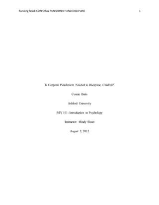 Running head: CORPORAL PUNISHMENT AND DISCIPLINE 1
Is Corporal Punishment Needed to Discipline Children?
Connie Butts
Ashford University
PSY 101: Introduction to Psychology
Instructor: Mindy Sloan
August 2, 2015
 
