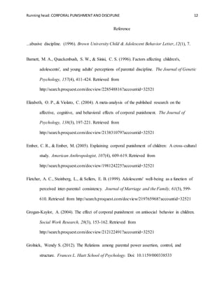 Running head: CORPORAL PUNISHMENT AND DISCIPLINE 12
Reference
...abusive discipline. (1996). Brown University Child & Adolescent Behavior Letter, 12(1), 7.
Barnett, M. A., Quackenbush, S. W., & Sinisi, C. S. (1996). Factors affecting children's,
adolescents', and young adults' perceptions of parental discipline. The Journal of Genetic
Psychology, 157(4), 411-424. Retrieved from
http://search.proquest.com/docview/228548816?accountid=32521
Elizabeth, O. P., & Violato, C. (2004). A meta-analysis of the published research on the
affective, cognitive, and behavioral effects of corporal punishment. The Journal of
Psychology, 138(3), 197-221. Retrieved from
http://search.proquest.com/docview/213831079?accountid=32521
Ember, C. R., & Ember, M. (2005). Explaining corporal punishment of children: A cross-cultural
study. American Anthropologist, 107(4), 609-619. Retrieved from
http://search.proquest.com/docview/198124225?accountid=32521
Fletcher, A. C., Steinberg, L., & Sellers, E. B. (1999). Adolescents' well-being as a function of
perceived inter-parental consistency. Journal of Marriage and the Family, 61(3), 599-
610. Retrieved from http://search.proquest.com/docview/219765968?accountid=32521
Grogan-Kaylor, A. (2004). The effect of corporal punishment on antisocial behavior in children.
Social Work Research, 28(3), 153-162. Retrieved from
http://search.proquest.com/docview/212122491?accountid=32521
Grolnick, Wendy S. (2012). The Relations among parental power assertion, control, and
structure. Frances L. Hiatt School of Psychology. Doi: 10.1159/000338533
 