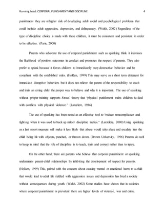 Running head: CORPORAL PUNISHMENT AND DISCIPLINE 4
punishment they are at higher risk of developing adult social and psychological problems that
could include adult aggression, depression, and delinquency. (Walsh, 2002) Regardless of the
type of discipline choice is made with these children, it must be consistent and persistent in order
to be effective. (Paris, 2000)
Parents who advocate the use of corporal punishment such as spanking think it increases
the likelihood of positive outcomes in conduct and promotes the respect of parents. They also
prefer to spank because it forces children to immediately stop destructive behavior and be
compliant with the established rules. (Holden, 1999) This may serve as a short term deterrent for
immediate disruptive behaviors but it does not relieve the parent of the responsibility to teach
and train an erring child the proper way to behave and why it is important. The use of spanking
without proper training supports Straus’ theory that “physical punishment trains children to deal
with conflicts with physical violence.” (Larzelere, 1986)
The use of spanking has been noted as an effective tool to “reduce noncompliance and
fighting when it was used to back up milder discipline tactics.” (Larzelere, 2000) Using spanking
as a last resort measure will make it less likely that abuse would take place and escalate into the
child being hit with objects, punched, or thrown down. (Brown University, 1996) Parents do well
to keep in mind that the role of discipline is to teach, train and correct rather than to injure.
On the other hand, there are parents who believe that corporal punishment or spanking
undermines parent-child relationships by inhibiting the development of respect for parents.
(Holden, 1999) This, paired with the concern about causing mental or emotional harm to a child
that would lead to adult life riddled with aggression issues and depression has bred a society
without consequences during youth. (Walsh, 2002) Some studies have shown that in societies
where corporal punishment is prevalent there are higher levels of violence, war and crime.
 