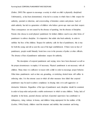 Running head: CORPORAL PUNISHMENT AND DISCIPLINE 5
(Ember, 2005) This appears to encourage a society in which no child is physically disciplined.
Unfortunately, as has been demonstrated, it has led to a society in which there is little respect for
authority, parental or otherwise, and overcrowding of detention centers and prisons. Lack of
adult authority has led to a generation of children who believe grown-ups must earn their respect.
These consequences are not caused by the absence of spanking, but the absence of discipline.
Parents who choose to avoid physical punishment for defiant children need to use other forms of
punishment to enforce discipline. It is imperative that adults take back authority in order to
stabilize the lives of the children. Respect for authority calls for fear of punishment, this is true
for both the young and old as seen the case of the legal establishment. If there were no fear of
punishment, people would blatantly break laws even in the presence of police or other officials.
The absence of fear of punishment undermines respect for authority.
The description of corporal punishment and varying views have been discussed as well as
the proper circumstances to employ it if necessary. Physical punishment is not necessary with all
children. Many times it is sufficient to reason with a child in order to encourage proper behavior.
Other times punishments such as time out, grounding, or restricting desired items will suffice in
enforcing rules. It is the extreme cases in which all other measures have failed that corporal
punishment may be used to achieve compliance in obeying rules or to curb aggressive or
destructive behaviors. Regardless of the type of punishment used, discipline should be consistent
in order to keep order and provide a stable environment in which to raise children. Today, lack of
discipline in the home, parental absence and lack of parental supervision has contributed to
delinquency, rising violence in homes, and children being unprepared for the realities of life.
(Loeber, 1986) Clearly, children need the structure and stability that consistent and loving
 