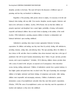 Running head: CORPORAL PUNISHMENT AND DISCIPLINE 6
discipline provides in the home. This need will lead to the discussion of different types of
parenting and how they are beneficial in childrearing.
Regardless of the parenting skills parents choose to employ, it is necessary to be fair and
balanced when dealing with any child. Over reactive discipline encodes negative behaviors and
leads to low self-esteem in children. (Lorber, 2003) Parents who see that their children are
properly supervised and disciplined have a much higher probability of raising well-rounded,
respectful and balanced children that are much better at adjusting to the realities of the world.
(Loeber, 1986) Authoritative parenting prepares children to function as independent and
balanced individuals upon reaching adulthood.
Authoritative parenting takes steps to ensure appropriate behaviors by having
expectations for children and making sure they meet them by actively dealing with misbehavior,
providing structure, setting rules, and enforcing them. This type parenting allows for children to
have choices in life and allow them to contribute ideas about structured study time or the type of
punishment that will be used if needed, demonstrating that it “allows for give and take, provides
reasons, and is open to negotiation.” (Grolnick, 2012) Allowing children choices provides them
with a sense of control in life and gives an expected set of consequences when misconduct
occurs, leaving nothing undiscussed. Children of authoritative parents have a greater tendency to
have higher grades and spend more time on school work. This type of parenting also encourages
children to be highly motivated and fosters feelings of competence and security while making
children more responsible and encouraging autonomy. Children of authoritative parents
demonstrate a sense of accomplishment and pride when they meet their parent’s expectations.
(Fletcher, 1999) This sense of accomplishment carries over when they meet the expectations of
teachers and employers as they move into adulthood.
 