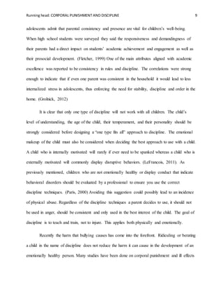 Running head: CORPORAL PUNISHMENT AND DISCIPLINE 9
adolescents admit that parental consistency and presence are vital for children’s well-being.
When high school students were surveyed they said the responsiveness and demandingness of
their parents had a direct impact on students’ academic achievement and engagement as well as
their prosocial development. (Fletcher, 1999) One of the main attributes aligned with academic
excellence was reported to be consistency in rules and discipline. The correlations were strong
enough to indicate that if even one parent was consistent in the household it would lead to less
internalized stress in adolescents, thus enforcing the need for stability, discipline and order in the
home. (Grolnick, 2012)
It is clear that only one type of discipline will not work with all children. The child’s
level of understanding, the age of the child, their temperament, and their personality should be
strongly considered before designing a “one type fits all” approach to discipline. The emotional
makeup of the child must also be considered when deciding the best approach to use with a child.
A child who is internally motivated will rarely if ever need to be spanked whereas a child who is
externally motivated will commonly display disruptive behaviors. (LeFrancois, 2011). As
previously mentioned, children who are not emotionally healthy or display conduct that indicate
behavioral disorders should be evaluated by a professional to ensure you use the correct
discipline techniques. (Paris, 2000) Avoiding this suggestion could possibly lead to an incidence
of physical abuse. Regardless of the discipline techniques a parent decides to use, it should not
be used in anger, should be consistent and only used in the best interest of the child. The goal of
discipline is to teach and train, not to injure. This applies both physically and emotionally.
Recently the harm that bullying causes has come into the forefront. Ridiculing or berating
a child in the name of discipline does not reduce the harm it can cause in the development of an
emotionally healthy person. Many studies have been done on corporal punishment and ill effects
 