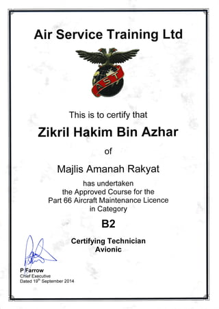 Air Selvice Training Ltd
This is to certify that
Zikri I Hakim Bin Azhar
of
ajlis Amanah Rakyat
has undertaken
the Approved Course for the
Part 66 Aircraft Maintenance Licence
in Category
B2
Certifying Technician
Avionic
Dated 19th September 2014
 