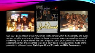 Our 500+ person team’s vast network of relationships within the hospitality and event
sectors provide your brands with exceptional consumer awareness and experiential
marketing that is unparalleled. We then integrate brand promotions into the various
opportunities that are presented to us on a daily basis to execute tailor made brand
promotions with one focus; Building a Brand Experience With Consumers.
 