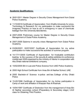 Academic Qualifications:
 26/01/2011 Master Degree in Security Crises Management from Dubai
Police Academy.
 11/10/2010 Certificate of Appreciation from Khalifa University for since,
Technology & Research for my participation to make successful the
Imaginary Practice on how to act in emergency in case of chemicals
leakage from the University laboratories.
 2007-2008 Preliminary course for Master Degree in Security Crises
Management of Dubai Police Academy.
 2007-2008 Diploma in security crises Management from Dubai Police
Academy.
 03/06/2007- 02/07/2007 Certificate of Appreciation for my active
participation to make successful the activities of summer program.
 14-17/11/2005 Certificate of Appreciation for Invaluable contribution
leading to the success of the security & safety exhibition & conference
middle east 2005 organized by the ministry of interior in cooperation with
Abu Dhabi national exhibitions company.
 15/02/2005 BA in Law and Police Science from UAE Police Academy.
 2000 High School Certificate from Anas Bin Al Nadhar School, UAE.
 2000 Bachelor of Science in police and law, College of Abu Dhabi
Police.
 15-20/1998 Certificate of Appreciation for my Active participation in
Camp of work and affiliation in Khazzan Ras Al Khaimah.
 10/04/1997 Certificate of Distinction from the management of Anas Bin
Al Nadhar secondary school (Preparatory & Secondary stage) 3.A/2
class for Obtaining Third Position.
 