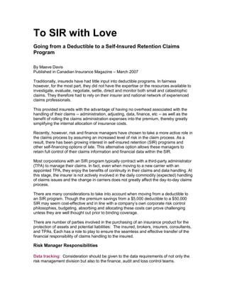 To SIR with Love
Going from a Deductible to a Self-Insured Retention Claims
Program
By Maeve Davis
Published in Canadian Insurance Magazine – March 2007
Traditionally, insureds have had little input into deductible programs. In fairness
however, for the most part, they did not have the expertise or the resources available to
investigate, evaluate, negotiate, settle, direct and monitor both small and catastrophic
claims. They therefore had to rely on their insurer and national network of experienced
claims professionals.
This provided insureds with the advantage of having no overhead associated with the
handling of their claims -- administration, adjusting, data, finance, etc -- as well as the
benefit of rolling the claims administration expenses into the premium, thereby greatly
simplifying the internal allocation of insurance costs.
Recently, however, risk and finance managers have chosen to take a more active role in
the claims process by assuming an increased level of risk in the claim process. As a
result, there has been growing interest in self-insured retention (SIR) programs and
other self-financing options of late. This alternative option allows these managers to
retain full control of their claims information and financial data within the SIR.
Most corporations with an SIR program typically contract with a third-party administrator
(TPA) to manage their claims. In fact, even when moving to a new carrier with an
appointed TPA, they enjoy the benefits of continuity in their claims and data handling. At
this stage, the insurer is not actively involved in the daily commodity (expected) handling
of claims issues and the change in carriers does not greatly affect the day-to-day claims
process.
There are many considerations to take into account when moving from a deductible to
an SIR program. Though the premium savings from a $5,000 deductible to a $50,000
SIR may seem cost-effective and in line with a company’s own corporate risk control
philosophies, budgeting, absorbing and allocating these costs can prove challenging
unless they are well thought out prior to binding coverage.
There are number of parties involved in the purchasing of an insurance product for the
protection of assets and potential liabilities: The insured, brokers, insurers, consultants,
and TPAs. Each has a role to play to ensure the seamless and effective transfer of the
financial responsibility of claims handling to the insured.
Risk Manager Responsibilities
Data tracking: Consideration should be given to the data requirements of not only the
risk management division but also to the finance, audit and loss control teams.
 