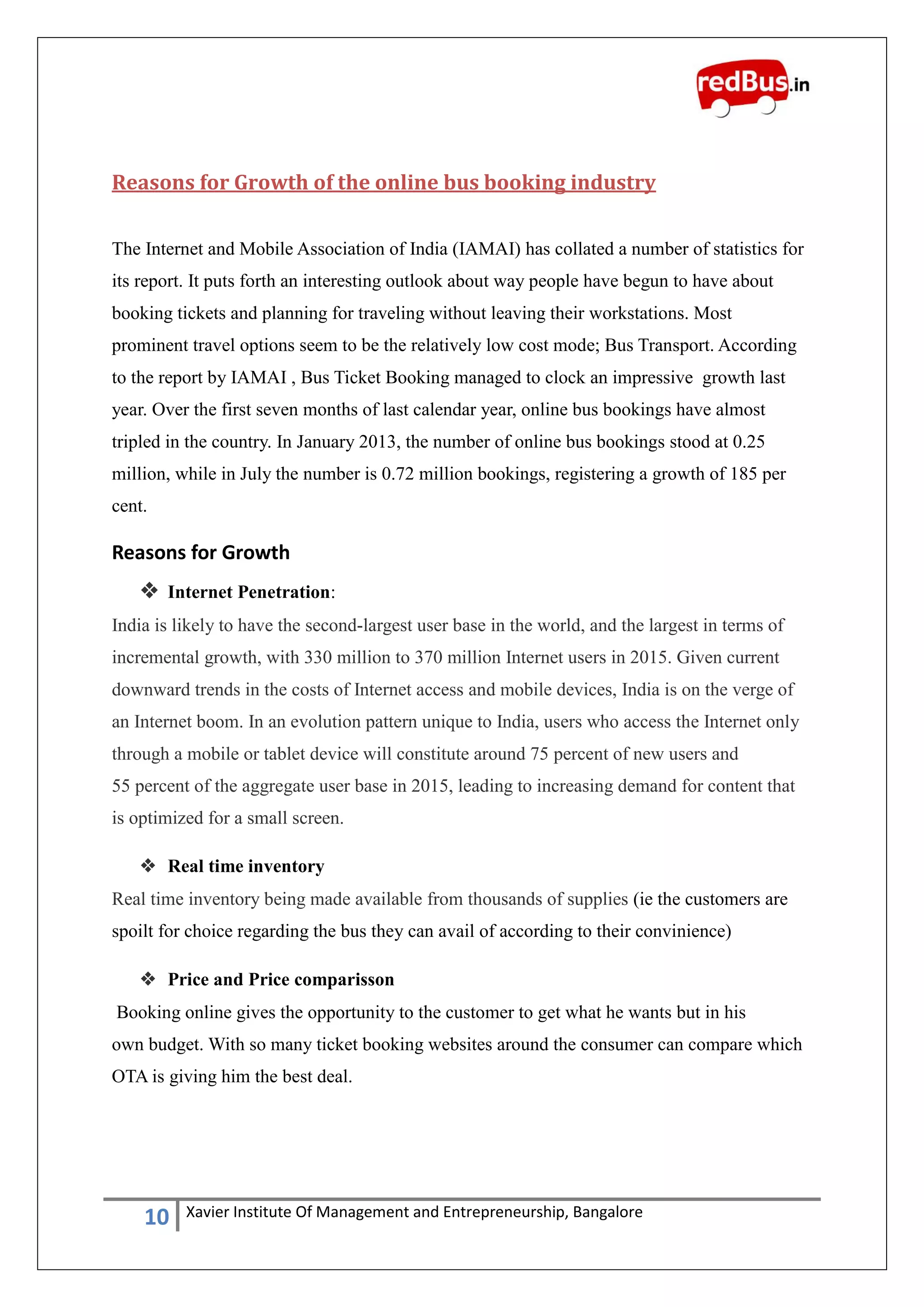 10 Xavier Institute Of Management and Entrepreneurship, Bangalore
Reasons for Growth of the online bus booking industry
The Internet and Mobile Association of India (IAMAI) has collated a number of statistics for
its report. It puts forth an interesting outlook about way people have begun to have about
booking tickets and planning for traveling without leaving their workstations. Most
prominent travel options seem to be the relatively low cost mode; Bus Transport. According
to the report by IAMAI , Bus Ticket Booking managed to clock an impressive growth last
year. Over the first seven months of last calendar year, online bus bookings have almost
tripled in the country. In January 2013, the number of online bus bookings stood at 0.25
million, while in July the number is 0.72 million bookings, registering a growth of 185 per
cent.
Reasons for Growth
 Internet Penetration:
India is likely to have the second-largest user base in the world, and the largest in terms of
incremental growth, with 330 million to 370 million Internet users in 2015. Given current
downward trends in the costs of Internet access and mobile devices, India is on the verge of
an Internet boom. In an evolution pattern unique to India, users who access the Internet only
through a mobile or tablet device will constitute around 75 percent of new users and
55 percent of the aggregate user base in 2015, leading to increasing demand for content that
is optimized for a small screen.
 Real time inventory
Real time inventory being made available from thousands of supplies (ie the customers are
spoilt for choice regarding the bus they can avail of according to their convinience)
 Price and Price comparisson
Booking online gives the opportunity to the customer to get what he wants but in his
own budget. With so many ticket booking websites around the consumer can compare which
OTA is giving him the best deal.
 