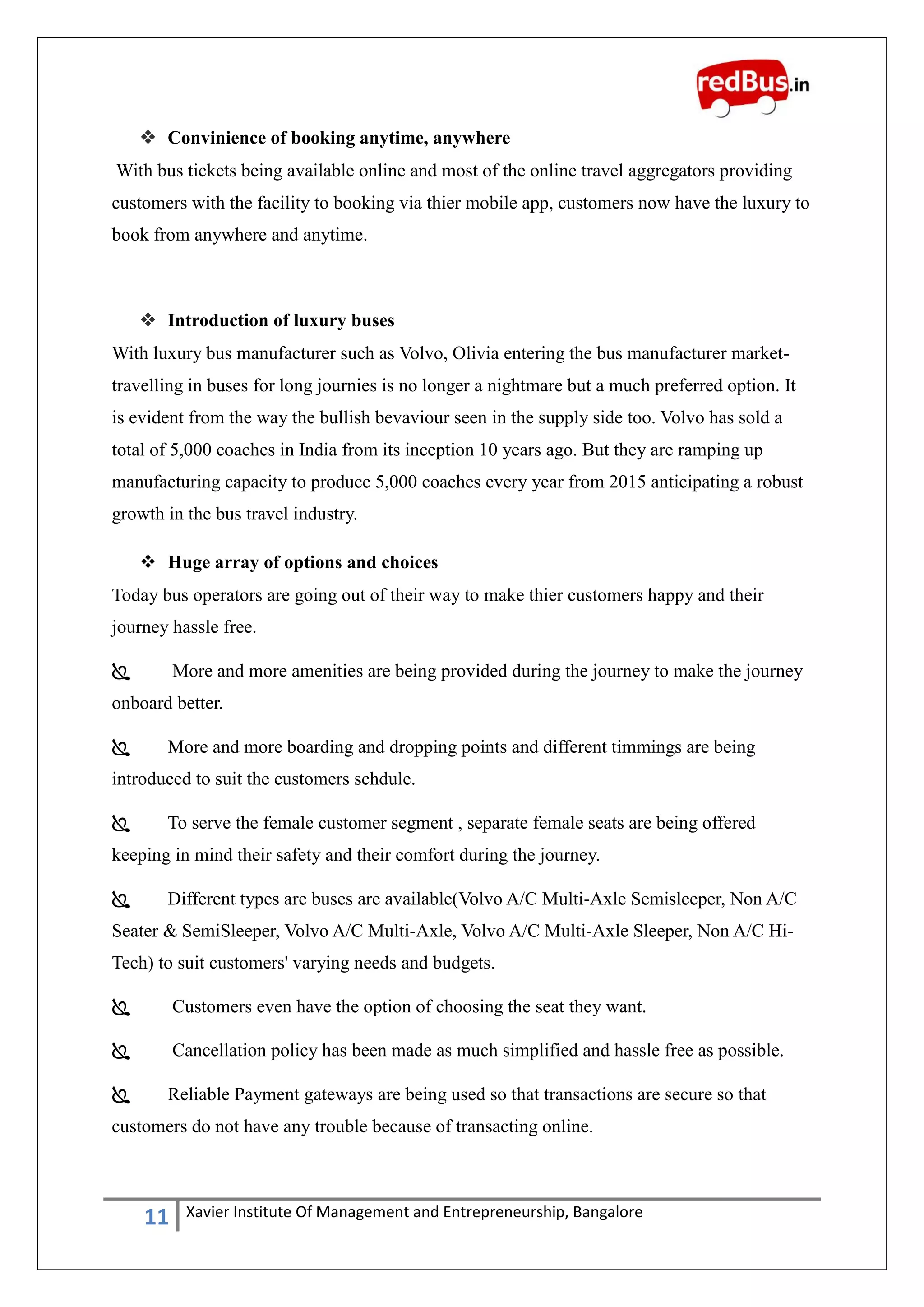 11 Xavier Institute Of Management and Entrepreneurship, Bangalore
 Convinience of booking anytime, anywhere
With bus tickets being available online and most of the online travel aggregators providing
customers with the facility to booking via thier mobile app, customers now have the luxury to
book from anywhere and anytime.
 Introduction of luxury buses
With luxury bus manufacturer such as Volvo, Olivia entering the bus manufacturer market-
travelling in buses for long journies is no longer a nightmare but a much preferred option. It
is evident from the way the bullish bevaviour seen in the supply side too. Volvo has sold a
total of 5,000 coaches in India from its inception 10 years ago. But they are ramping up
manufacturing capacity to produce 5,000 coaches every year from 2015 anticipating a robust
growth in the bus travel industry.
 Huge array of options and choices
Today bus operators are going out of their way to make thier customers happy and their
journey hassle free.
 More and more amenities are being provided during the journey to make the journey
onboard better.
 More and more boarding and dropping points and different timmings are being
introduced to suit the customers schdule.
 To serve the female customer segment , separate female seats are being offered
keeping in mind their safety and their comfort during the journey.
 Different types are buses are available(Volvo A/C Multi-Axle Semisleeper, Non A/C
Seater & SemiSleeper, Volvo A/C Multi-Axle, Volvo A/C Multi-Axle Sleeper, Non A/C Hi-
Tech) to suit customers' varying needs and budgets.
 Customers even have the option of choosing the seat they want.
 Cancellation policy has been made as much simplified and hassle free as possible.
 Reliable Payment gateways are being used so that transactions are secure so that
customers do not have any trouble because of transacting online.
 