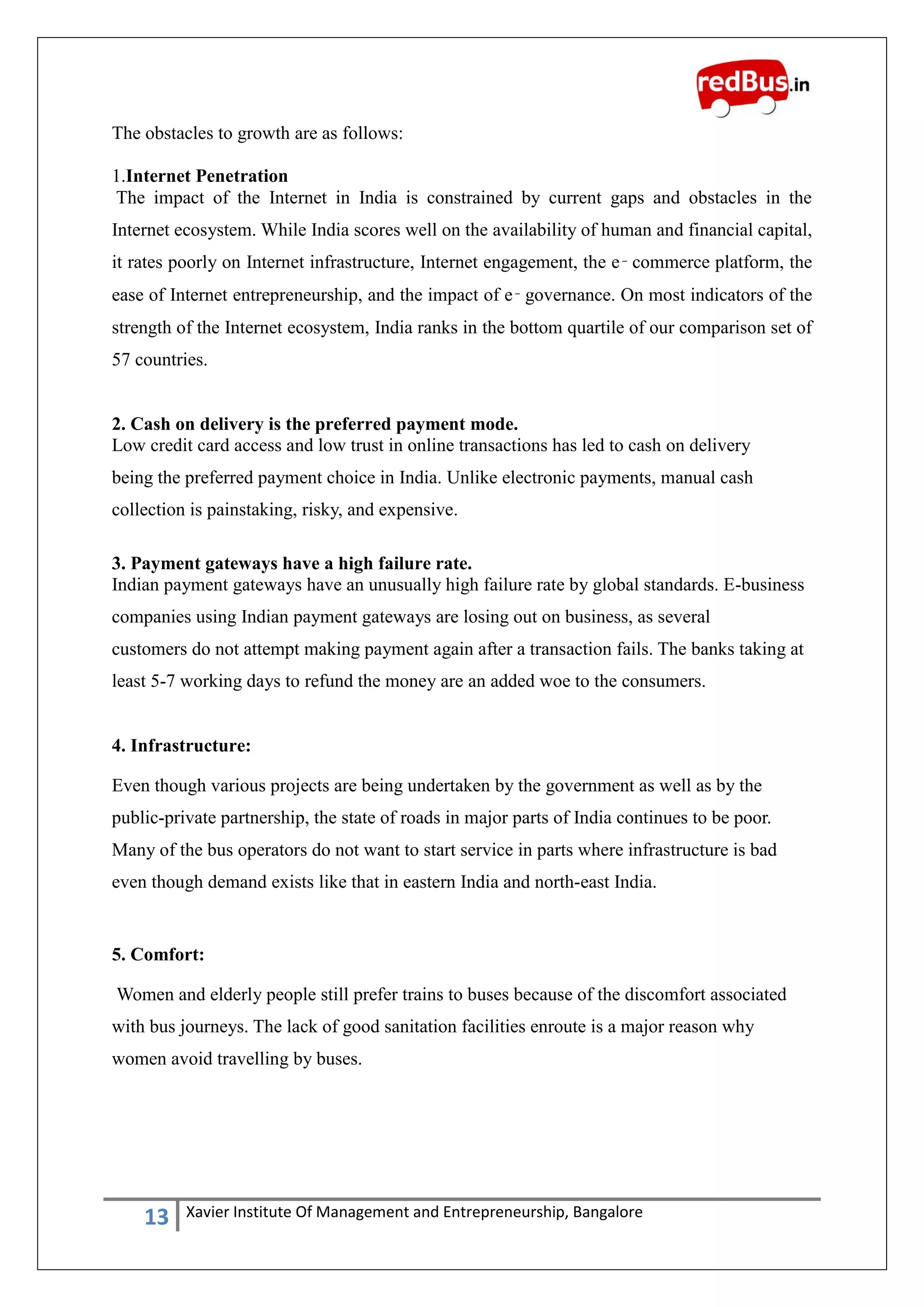 13 Xavier Institute Of Management and Entrepreneurship, Bangalore
The obstacles to growth are as follows:
1.Internet Penetration
The impact of the Internet in India is constrained by current gaps and obstacles in the
Internet ecosystem. While India scores well on the availability of human and financial capital,
it rates poorly on Internet infrastructure, Internet engagement, the e‑ commerce platform, the
ease of Internet entrepreneurship, and the impact of e‑ governance. On most indicators of the
strength of the Internet ecosystem, India ranks in the bottom quartile of our comparison set of
57 countries.
2. Cash on delivery is the preferred payment mode.
Low credit card access and low trust in online transactions has led to cash on delivery
being the preferred payment choice in India. Unlike electronic payments, manual cash
collection is painstaking, risky, and expensive.
3. Payment gateways have a high failure rate.
Indian payment gateways have an unusually high failure rate by global standards. E-business
companies using Indian payment gateways are losing out on business, as several
customers do not attempt making payment again after a transaction fails. The banks taking at
least 5-7 working days to refund the money are an added woe to the consumers.
4. Infrastructure:
Even though various projects are being undertaken by the government as well as by the
public-private partnership, the state of roads in major parts of India continues to be poor.
Many of the bus operators do not want to start service in parts where infrastructure is bad
even though demand exists like that in eastern India and north-east India.
5. Comfort:
Women and elderly people still prefer trains to buses because of the discomfort associated
with bus journeys. The lack of good sanitation facilities enroute is a major reason why
women avoid travelling by buses.
 