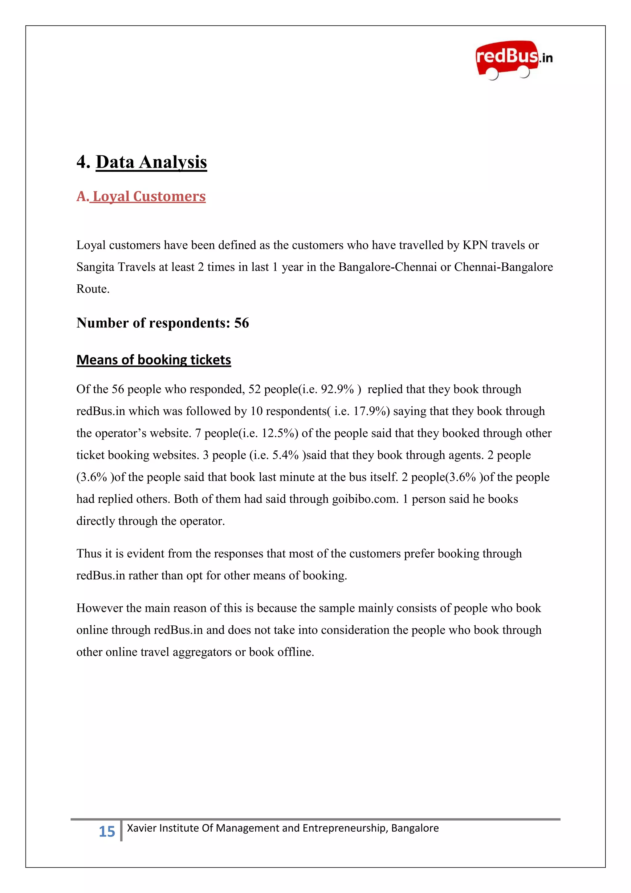 15 Xavier Institute Of Management and Entrepreneurship, Bangalore
4. Data Analysis
A. Loyal Customers
Loyal customers have been defined as the customers who have travelled by KPN travels or
Sangita Travels at least 2 times in last 1 year in the Bangalore-Chennai or Chennai-Bangalore
Route.
Number of respondents: 56
Means of booking tickets
Of the 56 people who responded, 52 people(i.e. 92.9% ) replied that they book through
redBus.in which was followed by 10 respondents( i.e. 17.9%) saying that they book through
the operator‟s website. 7 people(i.e. 12.5%) of the people said that they booked through other
ticket booking websites. 3 people (i.e. 5.4% )said that they book through agents. 2 people
(3.6% )of the people said that book last minute at the bus itself. 2 people(3.6% )of the people
had replied others. Both of them had said through goibibo.com. 1 person said he books
directly through the operator.
Thus it is evident from the responses that most of the customers prefer booking through
redBus.in rather than opt for other means of booking.
However the main reason of this is because the sample mainly consists of people who book
online through redBus.in and does not take into consideration the people who book through
other online travel aggregators or book offline.
 