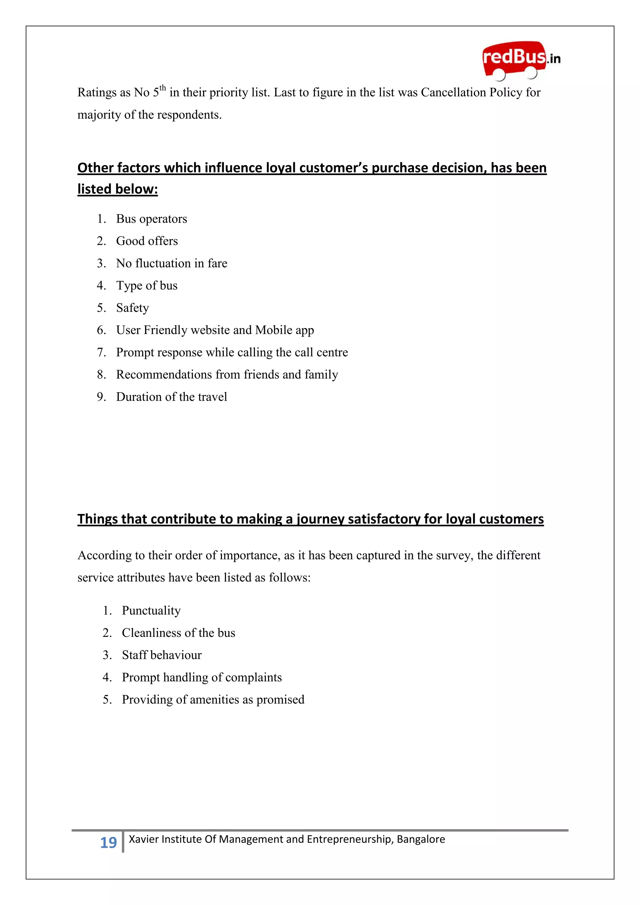 19 Xavier Institute Of Management and Entrepreneurship, Bangalore
Ratings as No 5th
in their priority list. Last to figure in the list was Cancellation Policy for
majority of the respondents.
Other factors which influence loyal customer’s purchase decision, has been
listed below:
1. Bus operators
2. Good offers
3. No fluctuation in fare
4. Type of bus
5. Safety
6. User Friendly website and Mobile app
7. Prompt response while calling the call centre
8. Recommendations from friends and family
9. Duration of the travel
Things that contribute to making a journey satisfactory for loyal customers
According to their order of importance, as it has been captured in the survey, the different
service attributes have been listed as follows:
1. Punctuality
2. Cleanliness of the bus
3. Staff behaviour
4. Prompt handling of complaints
5. Providing of amenities as promised
 