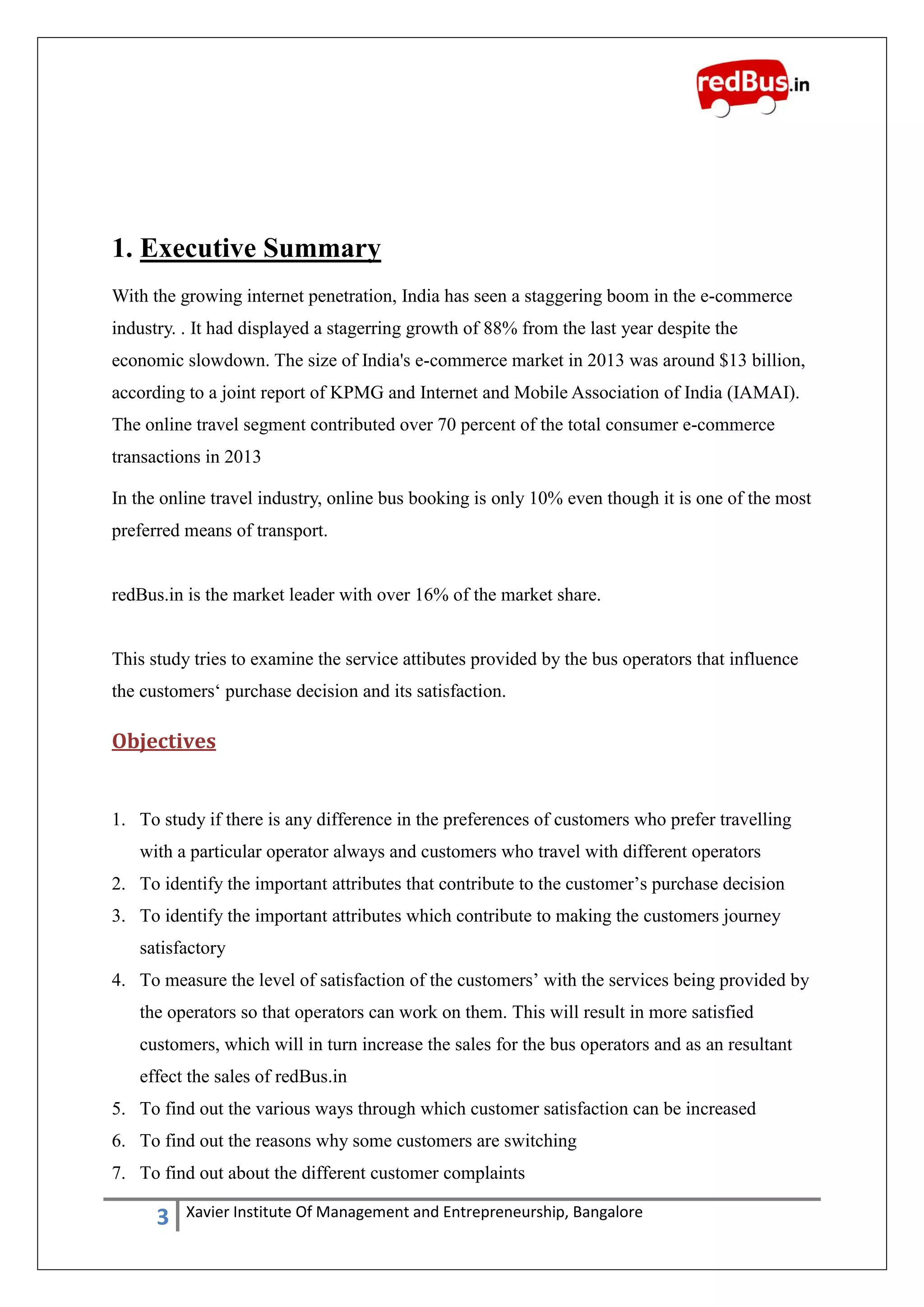 3 Xavier Institute Of Management and Entrepreneurship, Bangalore
1. Executive Summary
With the growing internet penetration, India has seen a staggering boom in the e-commerce
industry. . It had displayed a stagerring growth of 88% from the last year despite the
economic slowdown. The size of India's e-commerce market in 2013 was around $13 billion,
according to a joint report of KPMG and Internet and Mobile Association of India (IAMAI).
The online travel segment contributed over 70 percent of the total consumer e-commerce
transactions in 2013
In the online travel industry, online bus booking is only 10% even though it is one of the most
preferred means of transport.
redBus.in is the market leader with over 16% of the market share.
This study tries to examine the service attibutes provided by the bus operators that influence
the customers„ purchase decision and its satisfaction.
Objectives
1. To study if there is any difference in the preferences of customers who prefer travelling
with a particular operator always and customers who travel with different operators
2. To identify the important attributes that contribute to the customer‟s purchase decision
3. To identify the important attributes which contribute to making the customers journey
satisfactory
4. To measure the level of satisfaction of the customers‟ with the services being provided by
the operators so that operators can work on them. This will result in more satisfied
customers, which will in turn increase the sales for the bus operators and as an resultant
effect the sales of redBus.in
5. To find out the various ways through which customer satisfaction can be increased
6. To find out the reasons why some customers are switching
7. To find out about the different customer complaints
 