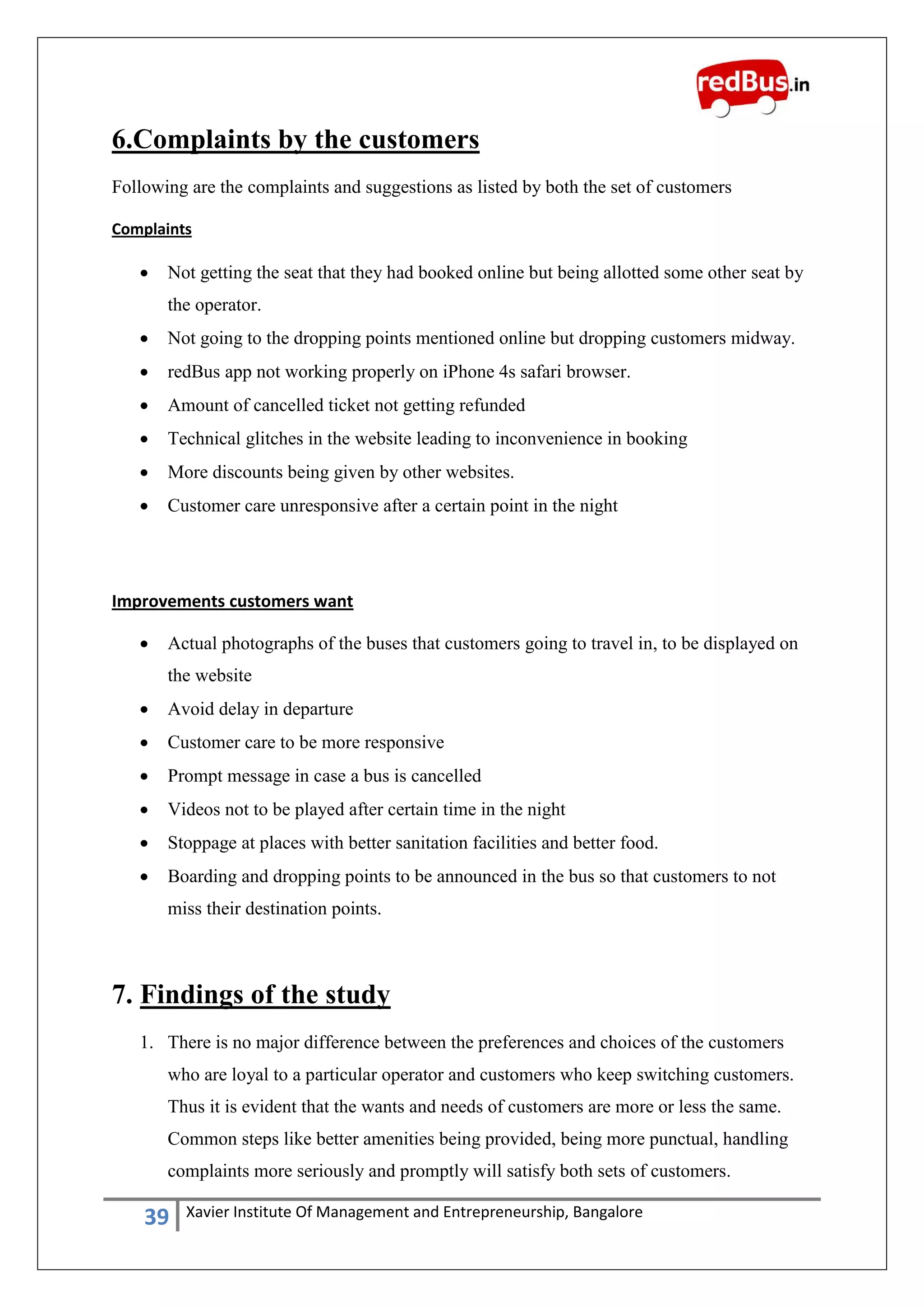 39 Xavier Institute Of Management and Entrepreneurship, Bangalore
6.Complaints by the customers
Following are the complaints and suggestions as listed by both the set of customers
Complaints
 Not getting the seat that they had booked online but being allotted some other seat by
the operator.
 Not going to the dropping points mentioned online but dropping customers midway.
 redBus app not working properly on iPhone 4s safari browser.
 Amount of cancelled ticket not getting refunded
 Technical glitches in the website leading to inconvenience in booking
 More discounts being given by other websites.
 Customer care unresponsive after a certain point in the night
Improvements customers want
 Actual photographs of the buses that customers going to travel in, to be displayed on
the website
 Avoid delay in departure
 Customer care to be more responsive
 Prompt message in case a bus is cancelled
 Videos not to be played after certain time in the night
 Stoppage at places with better sanitation facilities and better food.
 Boarding and dropping points to be announced in the bus so that customers to not
miss their destination points.
7. Findings of the study
1. There is no major difference between the preferences and choices of the customers
who are loyal to a particular operator and customers who keep switching customers.
Thus it is evident that the wants and needs of customers are more or less the same.
Common steps like better amenities being provided, being more punctual, handling
complaints more seriously and promptly will satisfy both sets of customers.
 