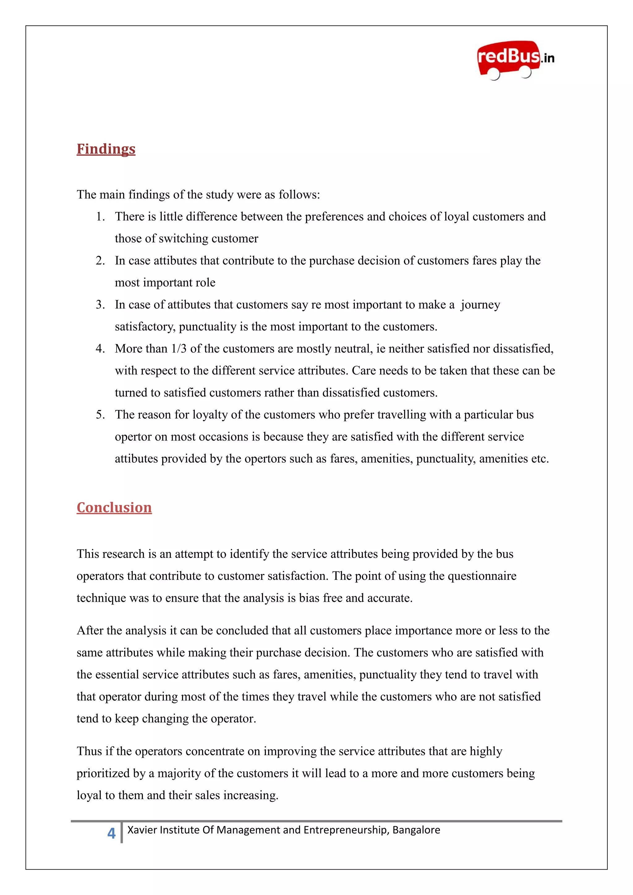 4 Xavier Institute Of Management and Entrepreneurship, Bangalore
Findings
The main findings of the study were as follows:
1. There is little difference between the preferences and choices of loyal customers and
those of switching customer
2. In case attibutes that contribute to the purchase decision of customers fares play the
most important role
3. In case of attibutes that customers say re most important to make a journey
satisfactory, punctuality is the most important to the customers.
4. More than 1/3 of the customers are mostly neutral, ie neither satisfied nor dissatisfied,
with respect to the different service attributes. Care needs to be taken that these can be
turned to satisfied customers rather than dissatisfied customers.
5. The reason for loyalty of the customers who prefer travelling with a particular bus
opertor on most occasions is because they are satisfied with the different service
attibutes provided by the opertors such as fares, amenities, punctuality, amenities etc.
Conclusion
This research is an attempt to identify the service attributes being provided by the bus
operators that contribute to customer satisfaction. The point of using the questionnaire
technique was to ensure that the analysis is bias free and accurate.
After the analysis it can be concluded that all customers place importance more or less to the
same attributes while making their purchase decision. The customers who are satisfied with
the essential service attributes such as fares, amenities, punctuality they tend to travel with
that operator during most of the times they travel while the customers who are not satisfied
tend to keep changing the operator.
Thus if the operators concentrate on improving the service attributes that are highly
prioritized by a majority of the customers it will lead to a more and more customers being
loyal to them and their sales increasing.
 