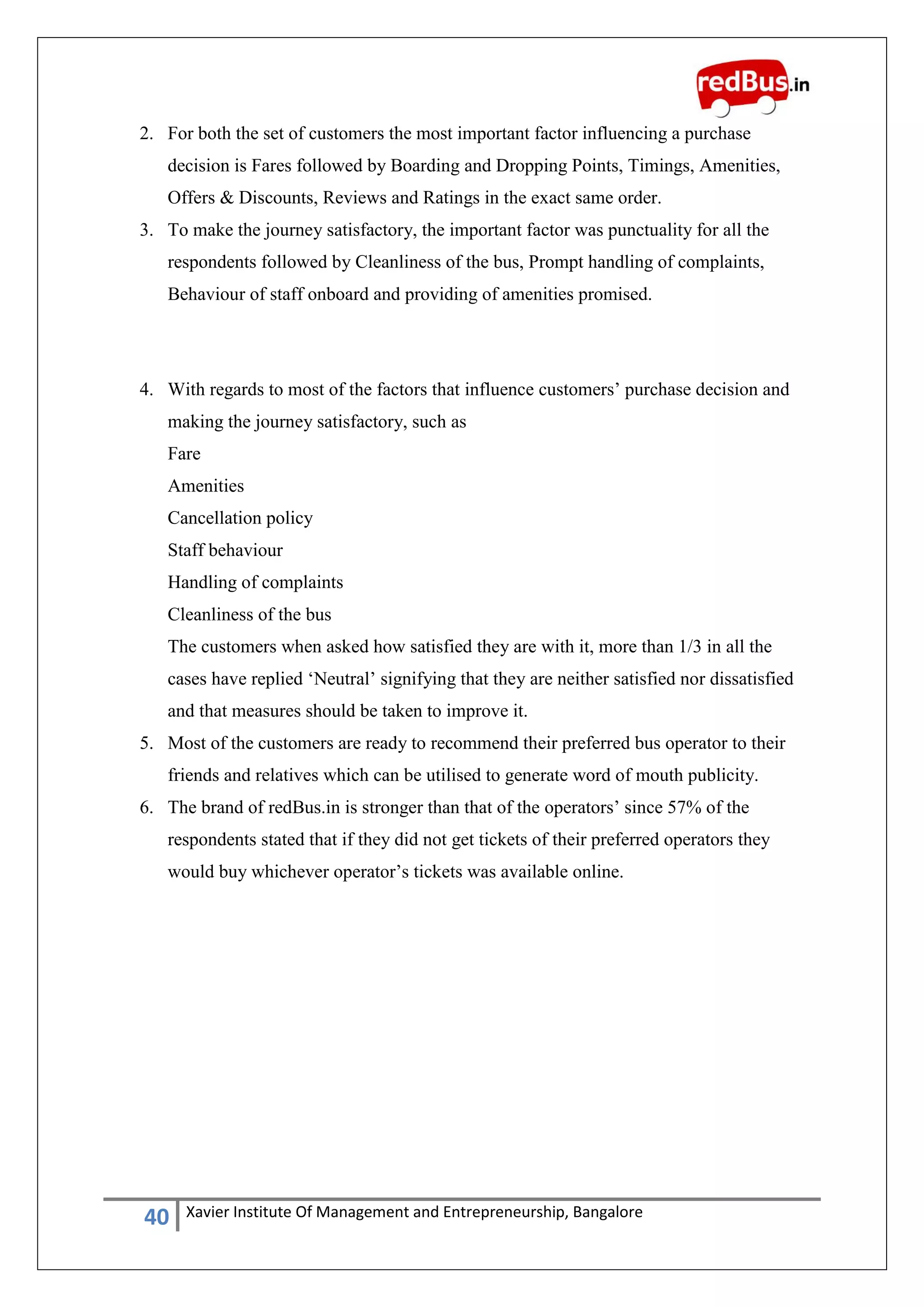 40 Xavier Institute Of Management and Entrepreneurship, Bangalore
2. For both the set of customers the most important factor influencing a purchase
decision is Fares followed by Boarding and Dropping Points, Timings, Amenities,
Offers & Discounts, Reviews and Ratings in the exact same order.
3. To make the journey satisfactory, the important factor was punctuality for all the
respondents followed by Cleanliness of the bus, Prompt handling of complaints,
Behaviour of staff onboard and providing of amenities promised.
4. With regards to most of the factors that influence customers‟ purchase decision and
making the journey satisfactory, such as
Fare
Amenities
Cancellation policy
Staff behaviour
Handling of complaints
Cleanliness of the bus
The customers when asked how satisfied they are with it, more than 1/3 in all the
cases have replied „Neutral‟ signifying that they are neither satisfied nor dissatisfied
and that measures should be taken to improve it.
5. Most of the customers are ready to recommend their preferred bus operator to their
friends and relatives which can be utilised to generate word of mouth publicity.
6. The brand of redBus.in is stronger than that of the operators‟ since 57% of the
respondents stated that if they did not get tickets of their preferred operators they
would buy whichever operator‟s tickets was available online.
 