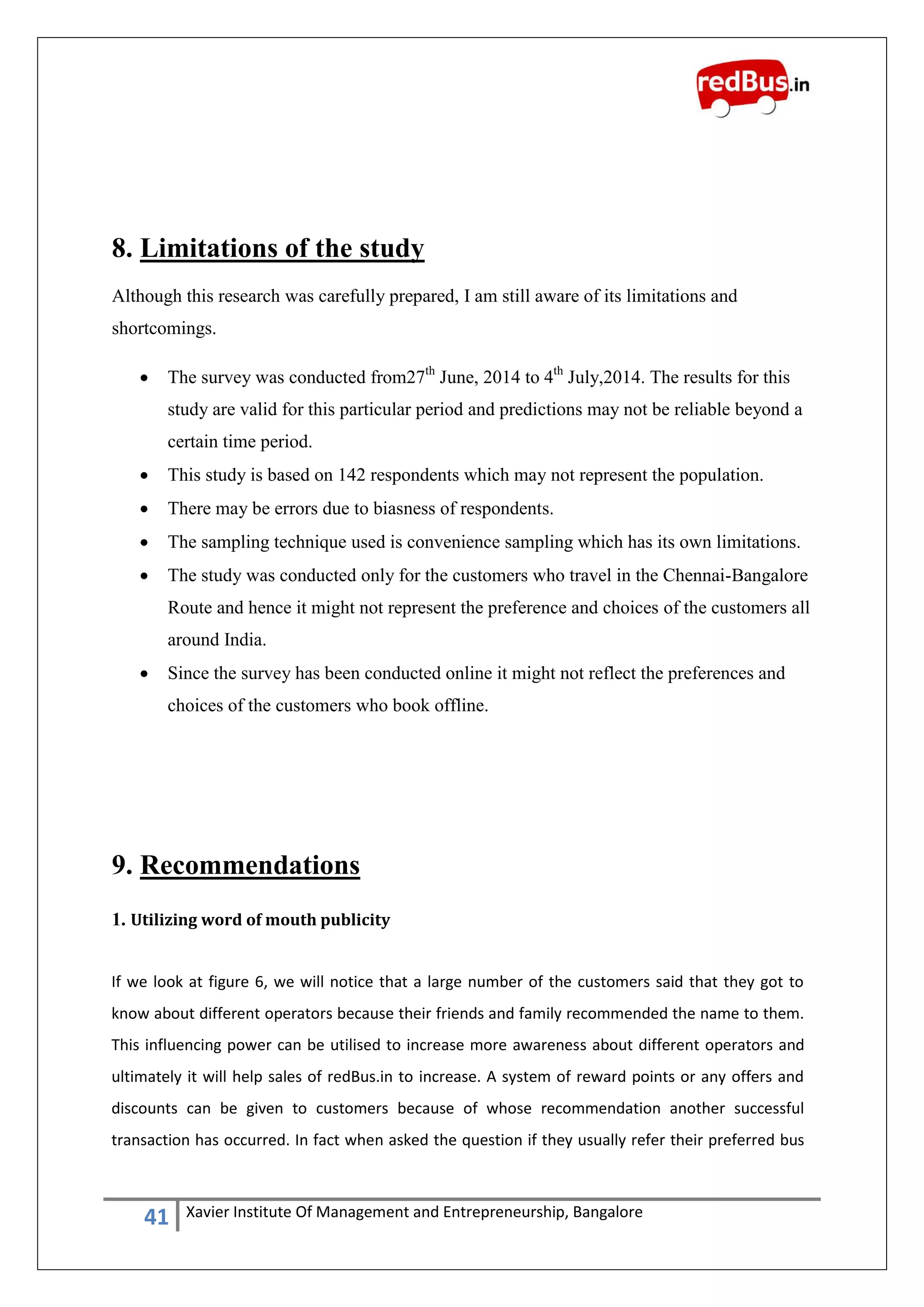 41 Xavier Institute Of Management and Entrepreneurship, Bangalore
8. Limitations of the study
Although this research was carefully prepared, I am still aware of its limitations and
shortcomings.
 The survey was conducted from27th
June, 2014 to 4th
July,2014. The results for this
study are valid for this particular period and predictions may not be reliable beyond a
certain time period.
 This study is based on 142 respondents which may not represent the population.
 There may be errors due to biasness of respondents.
 The sampling technique used is convenience sampling which has its own limitations.
 The study was conducted only for the customers who travel in the Chennai-Bangalore
Route and hence it might not represent the preference and choices of the customers all
around India.
 Since the survey has been conducted online it might not reflect the preferences and
choices of the customers who book offline.
9. Recommendations
1. Utilizing word of mouth publicity
If we look at figure 6, we will notice that a large number of the customers said that they got to
know about different operators because their friends and family recommended the name to them.
This influencing power can be utilised to increase more awareness about different operators and
ultimately it will help sales of redBus.in to increase. A system of reward points or any offers and
discounts can be given to customers because of whose recommendation another successful
transaction has occurred. In fact when asked the question if they usually refer their preferred bus
 
