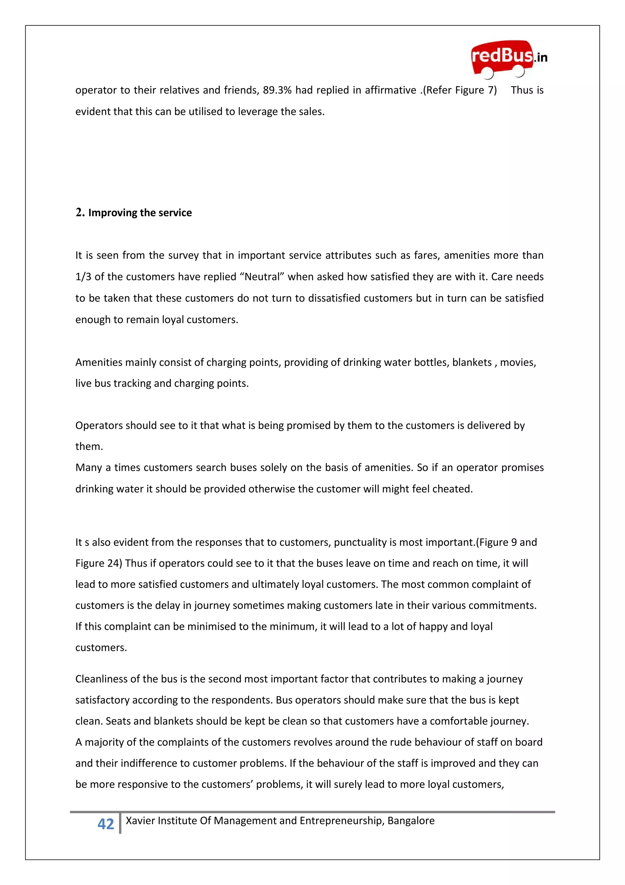 42 Xavier Institute Of Management and Entrepreneurship, Bangalore
operator to their relatives and friends, 89.3% had replied in affirmative .(Refer Figure 7) Thus is
evident that this can be utilised to leverage the sales.
2. Improving the service
It is seen from the survey that in important service attributes such as fares, amenities more than
1/3 of the customers have replied “Neutral” when asked how satisfied they are with it. Care needs
to be taken that these customers do not turn to dissatisfied customers but in turn can be satisfied
enough to remain loyal customers.
Amenities mainly consist of charging points, providing of drinking water bottles, blankets , movies,
live bus tracking and charging points.
Operators should see to it that what is being promised by them to the customers is delivered by
them.
Many a times customers search buses solely on the basis of amenities. So if an operator promises
drinking water it should be provided otherwise the customer will might feel cheated.
It s also evident from the responses that to customers, punctuality is most important.(Figure 9 and
Figure 24) Thus if operators could see to it that the buses leave on time and reach on time, it will
lead to more satisfied customers and ultimately loyal customers. The most common complaint of
customers is the delay in journey sometimes making customers late in their various commitments.
If this complaint can be minimised to the minimum, it will lead to a lot of happy and loyal
customers.
Cleanliness of the bus is the second most important factor that contributes to making a journey
satisfactory according to the respondents. Bus operators should make sure that the bus is kept
clean. Seats and blankets should be kept be clean so that customers have a comfortable journey.
A majority of the complaints of the customers revolves around the rude behaviour of staff on board
and their indifference to customer problems. If the behaviour of the staff is improved and they can
be more responsive to the customers’ problems, it will surely lead to more loyal customers,
 