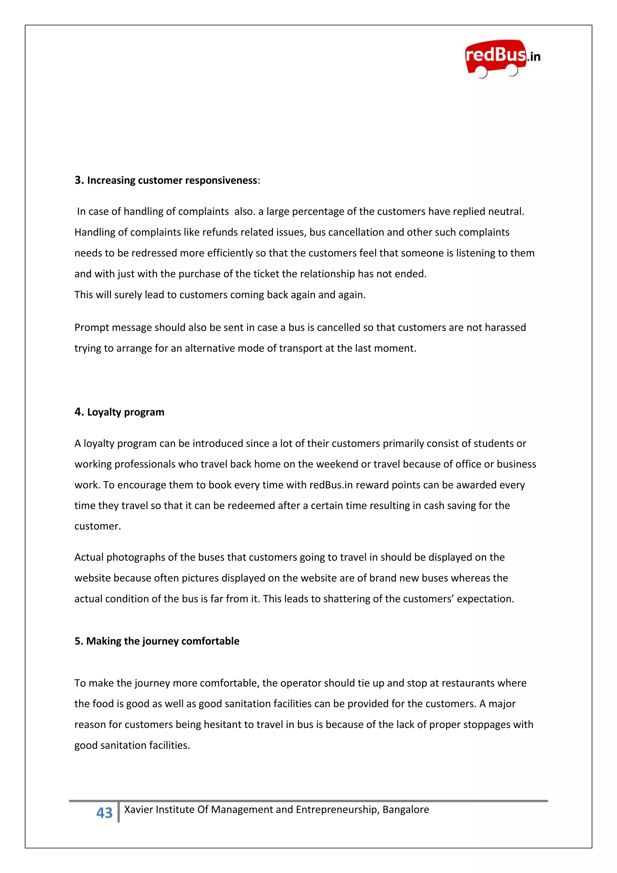 43 Xavier Institute Of Management and Entrepreneurship, Bangalore
3. Increasing customer responsiveness:
In case of handling of complaints also. a large percentage of the customers have replied neutral.
Handling of complaints like refunds related issues, bus cancellation and other such complaints
needs to be redressed more efficiently so that the customers feel that someone is listening to them
and with just with the purchase of the ticket the relationship has not ended.
This will surely lead to customers coming back again and again.
Prompt message should also be sent in case a bus is cancelled so that customers are not harassed
trying to arrange for an alternative mode of transport at the last moment.
4. Loyalty program
A loyalty program can be introduced since a lot of their customers primarily consist of students or
working professionals who travel back home on the weekend or travel because of office or business
work. To encourage them to book every time with redBus.in reward points can be awarded every
time they travel so that it can be redeemed after a certain time resulting in cash saving for the
customer.
Actual photographs of the buses that customers going to travel in should be displayed on the
website because often pictures displayed on the website are of brand new buses whereas the
actual condition of the bus is far from it. This leads to shattering of the customers’ expectation.
5. Making the journey comfortable
To make the journey more comfortable, the operator should tie up and stop at restaurants where
the food is good as well as good sanitation facilities can be provided for the customers. A major
reason for customers being hesitant to travel in bus is because of the lack of proper stoppages with
good sanitation facilities.
 