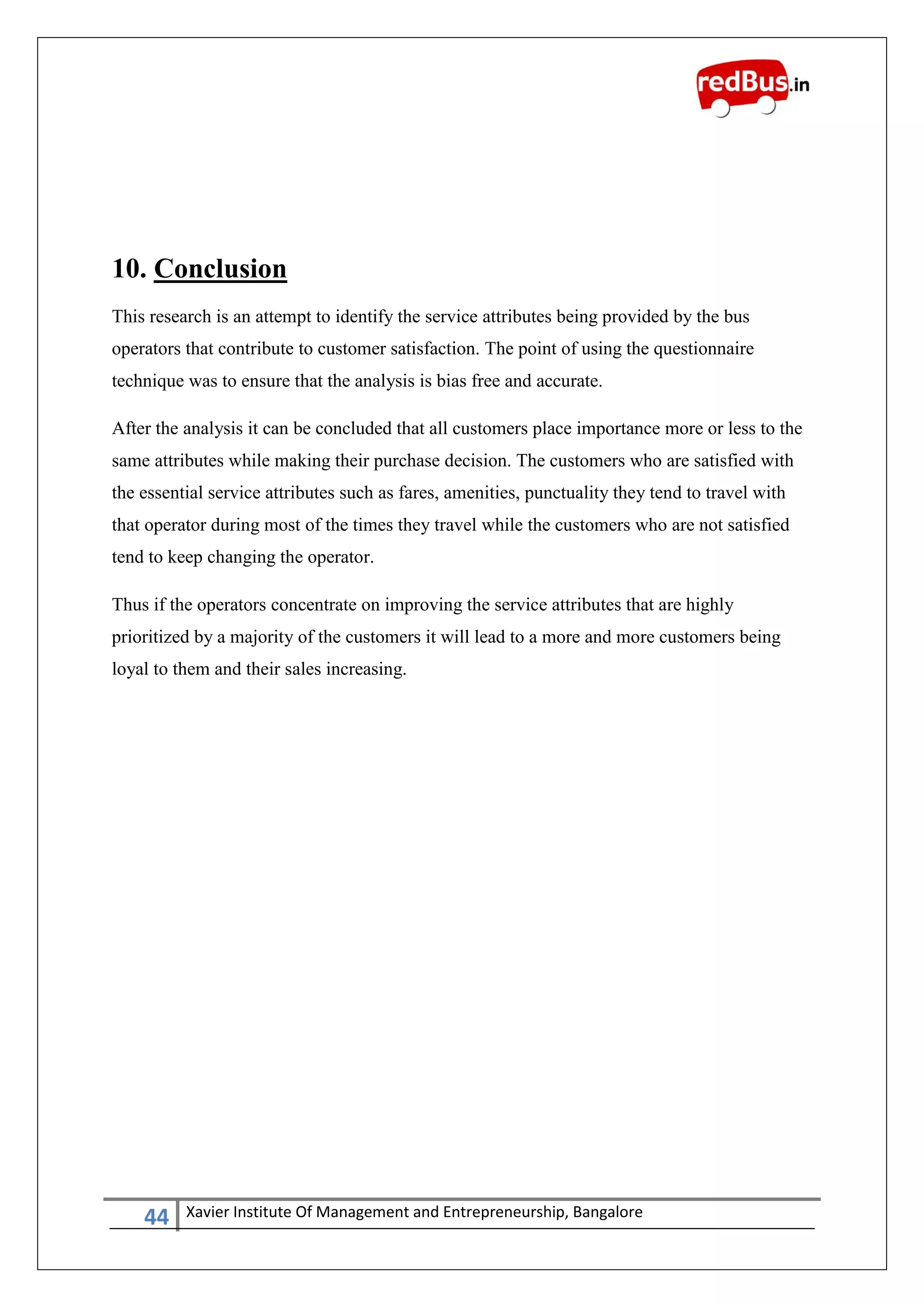 44 Xavier Institute Of Management and Entrepreneurship, Bangalore
10. Conclusion
This research is an attempt to identify the service attributes being provided by the bus
operators that contribute to customer satisfaction. The point of using the questionnaire
technique was to ensure that the analysis is bias free and accurate.
After the analysis it can be concluded that all customers place importance more or less to the
same attributes while making their purchase decision. The customers who are satisfied with
the essential service attributes such as fares, amenities, punctuality they tend to travel with
that operator during most of the times they travel while the customers who are not satisfied
tend to keep changing the operator.
Thus if the operators concentrate on improving the service attributes that are highly
prioritized by a majority of the customers it will lead to a more and more customers being
loyal to them and their sales increasing.
 