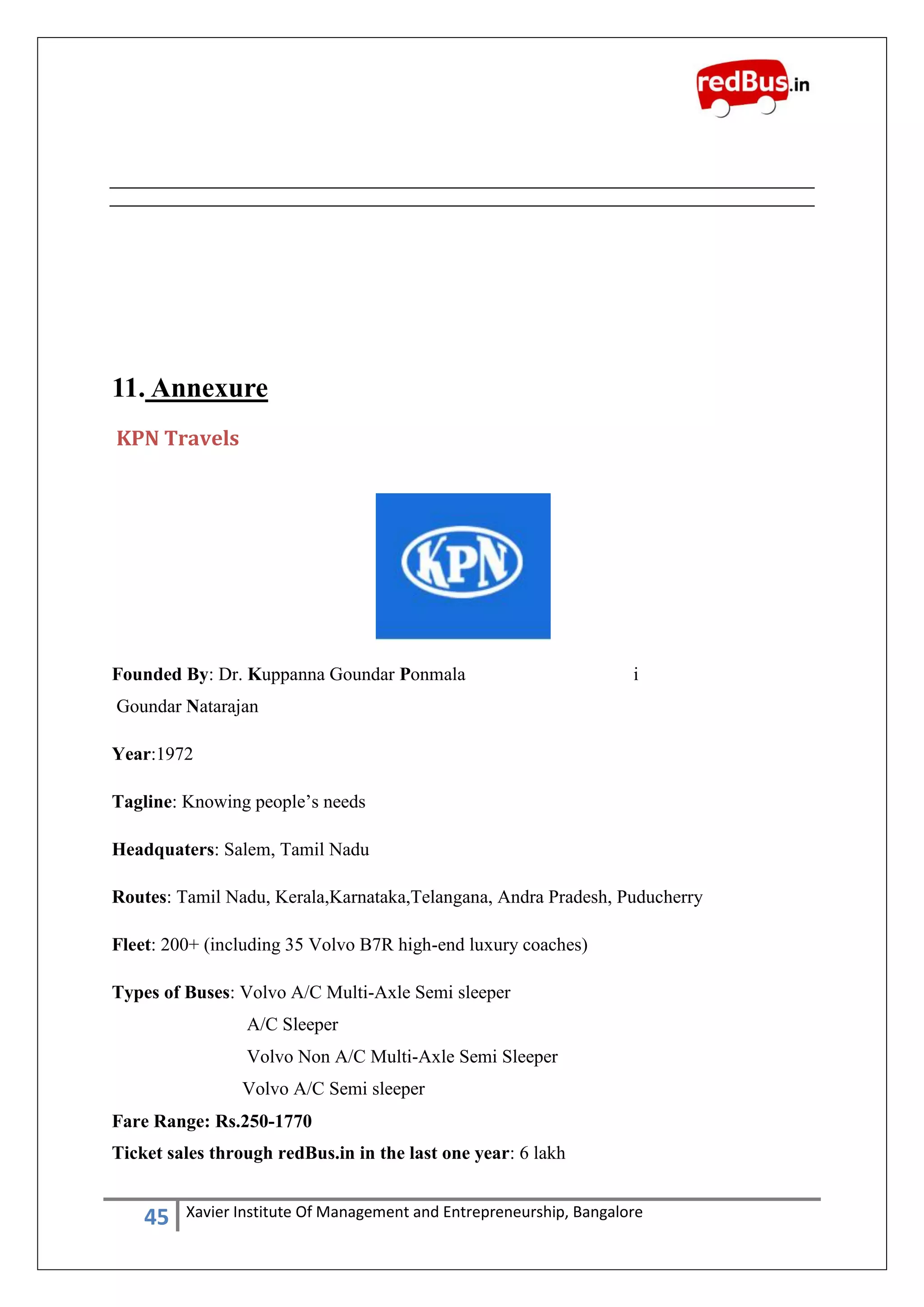 45 Xavier Institute Of Management and Entrepreneurship, Bangalore
11. Annexure
KPN Travels
Founded By: Dr. Kuppanna Goundar Ponmala i
Goundar Natarajan
Year:1972
Tagline: Knowing people‟s needs
Headquaters: Salem, Tamil Nadu
Routes: Tamil Nadu, Kerala,Karnataka,Telangana, Andra Pradesh, Puducherry
Fleet: 200+ (including 35 Volvo B7R high-end luxury coaches)
Types of Buses: Volvo A/C Multi-Axle Semi sleeper
A/C Sleeper
Volvo Non A/C Multi-Axle Semi Sleeper
Volvo A/C Semi sleeper
Fare Range: Rs.250-1770
Ticket sales through redBus.in in the last one year: 6 lakh
 