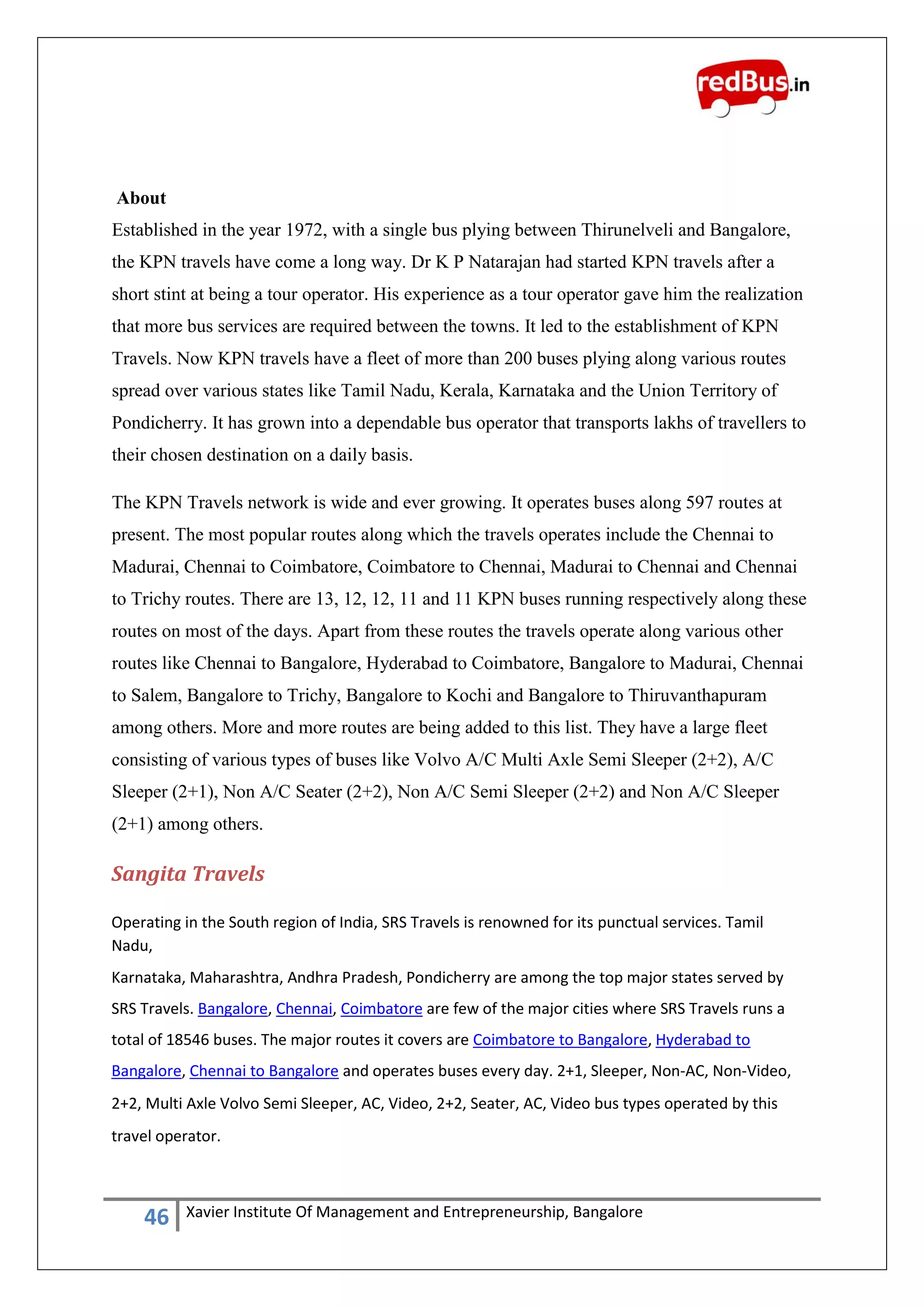 46 Xavier Institute Of Management and Entrepreneurship, Bangalore
About
Established in the year 1972, with a single bus plying between Thirunelveli and Bangalore,
the KPN travels have come a long way. Dr K P Natarajan had started KPN travels after a
short stint at being a tour operator. His experience as a tour operator gave him the realization
that more bus services are required between the towns. It led to the establishment of KPN
Travels. Now KPN travels have a fleet of more than 200 buses plying along various routes
spread over various states like Tamil Nadu, Kerala, Karnataka and the Union Territory of
Pondicherry. It has grown into a dependable bus operator that transports lakhs of travellers to
their chosen destination on a daily basis.
The KPN Travels network is wide and ever growing. It operates buses along 597 routes at
present. The most popular routes along which the travels operates include the Chennai to
Madurai, Chennai to Coimbatore, Coimbatore to Chennai, Madurai to Chennai and Chennai
to Trichy routes. There are 13, 12, 12, 11 and 11 KPN buses running respectively along these
routes on most of the days. Apart from these routes the travels operate along various other
routes like Chennai to Bangalore, Hyderabad to Coimbatore, Bangalore to Madurai, Chennai
to Salem, Bangalore to Trichy, Bangalore to Kochi and Bangalore to Thiruvanthapuram
among others. More and more routes are being added to this list. They have a large fleet
consisting of various types of buses like Volvo A/C Multi Axle Semi Sleeper (2+2), A/C
Sleeper (2+1), Non A/C Seater (2+2), Non A/C Semi Sleeper (2+2) and Non A/C Sleeper
(2+1) among others.
Sangita Travels
Operating in the South region of India, SRS Travels is renowned for its punctual services. Tamil
Nadu,
Karnataka, Maharashtra, Andhra Pradesh, Pondicherry are among the top major states served by
SRS Travels. Bangalore, Chennai, Coimbatore are few of the major cities where SRS Travels runs a
total of 18546 buses. The major routes it covers are Coimbatore to Bangalore, Hyderabad to
Bangalore, Chennai to Bangalore and operates buses every day. 2+1, Sleeper, Non-AC, Non-Video,
2+2, Multi Axle Volvo Semi Sleeper, AC, Video, 2+2, Seater, AC, Video bus types operated by this
travel operator.
 
