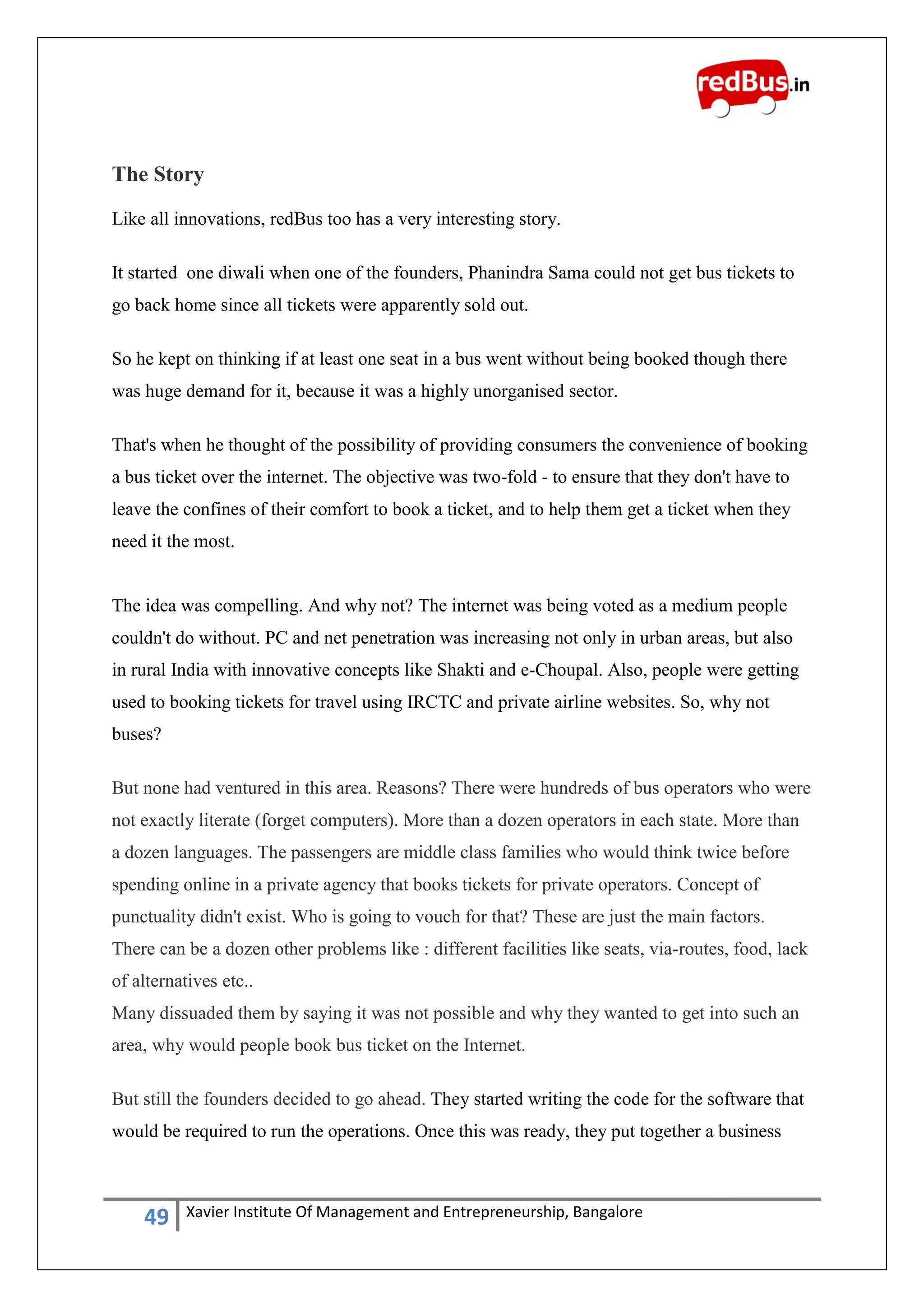 49 Xavier Institute Of Management and Entrepreneurship, Bangalore
The Story
Like all innovations, redBus too has a very interesting story.
It started one diwali when one of the founders, Phanindra Sama could not get bus tickets to
go back home since all tickets were apparently sold out.
So he kept on thinking if at least one seat in a bus went without being booked though there
was huge demand for it, because it was a highly unorganised sector.
That's when he thought of the possibility of providing consumers the convenience of booking
a bus ticket over the internet. The objective was two-fold - to ensure that they don't have to
leave the confines of their comfort to book a ticket, and to help them get a ticket when they
need it the most.
The idea was compelling. And why not? The internet was being voted as a medium people
couldn't do without. PC and net penetration was increasing not only in urban areas, but also
in rural India with innovative concepts like Shakti and e-Choupal. Also, people were getting
used to booking tickets for travel using IRCTC and private airline websites. So, why not
buses?
But none had ventured in this area. Reasons? There were hundreds of bus operators who were
not exactly literate (forget computers). More than a dozen operators in each state. More than
a dozen languages. The passengers are middle class families who would think twice before
spending online in a private agency that books tickets for private operators. Concept of
punctuality didn't exist. Who is going to vouch for that? These are just the main factors.
There can be a dozen other problems like : different facilities like seats, via-routes, food, lack
of alternatives etc..
Many dissuaded them by saying it was not possible and why they wanted to get into such an
area, why would people book bus ticket on the Internet.
But still the founders decided to go ahead. They started writing the code for the software that
would be required to run the operations. Once this was ready, they put together a business
 