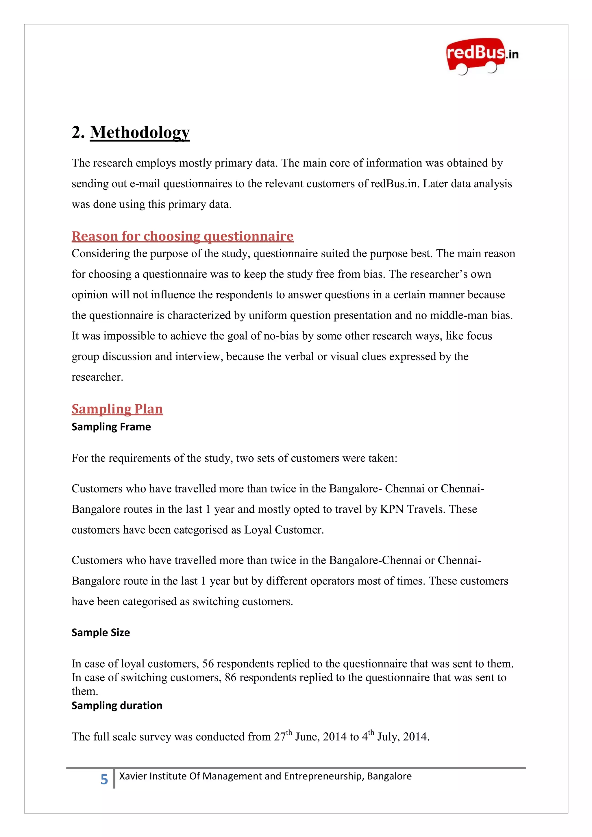 5 Xavier Institute Of Management and Entrepreneurship, Bangalore
2. Methodology
The research employs mostly primary data. The main core of information was obtained by
sending out e-mail questionnaires to the relevant customers of redBus.in. Later data analysis
was done using this primary data.
Reason for choosing questionnaire
Considering the purpose of the study, questionnaire suited the purpose best. The main reason
for choosing a questionnaire was to keep the study free from bias. The researcher‟s own
opinion will not influence the respondents to answer questions in a certain manner because
the questionnaire is characterized by uniform question presentation and no middle-man bias.
It was impossible to achieve the goal of no-bias by some other research ways, like focus
group discussion and interview, because the verbal or visual clues expressed by the
researcher.
Sampling Plan
Sampling Frame
For the requirements of the study, two sets of customers were taken:
Customers who have travelled more than twice in the Bangalore- Chennai or Chennai-
Bangalore routes in the last 1 year and mostly opted to travel by KPN Travels. These
customers have been categorised as Loyal Customer.
Customers who have travelled more than twice in the Bangalore-Chennai or Chennai-
Bangalore route in the last 1 year but by different operators most of times. These customers
have been categorised as switching customers.
Sample Size
In case of loyal customers, 56 respondents replied to the questionnaire that was sent to them.
In case of switching customers, 86 respondents replied to the questionnaire that was sent to
them.
Sampling duration
The full scale survey was conducted from 27th
June, 2014 to 4th
July, 2014.
 