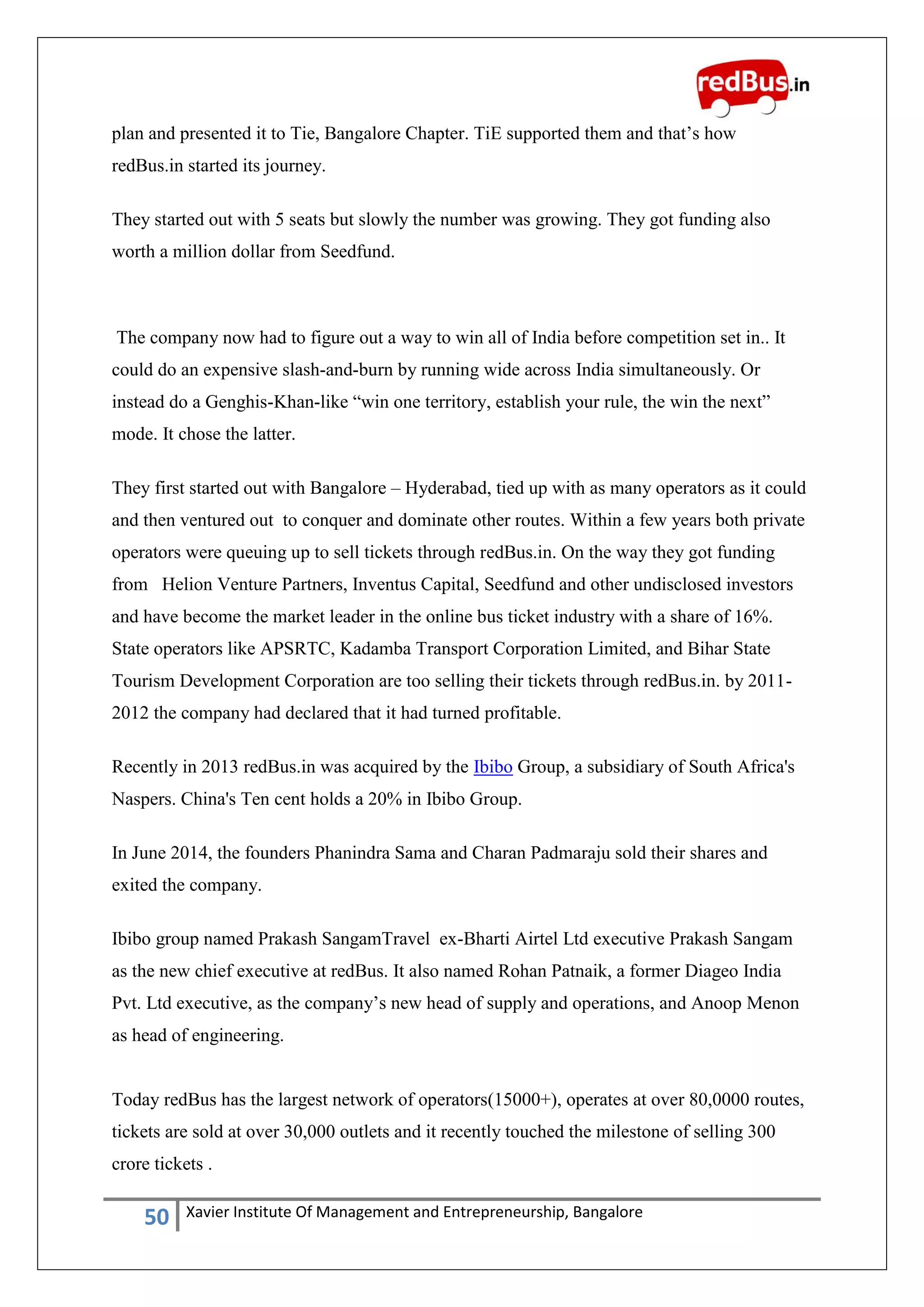 50 Xavier Institute Of Management and Entrepreneurship, Bangalore
plan and presented it to Tie, Bangalore Chapter. TiE supported them and that‟s how
redBus.in started its journey.
They started out with 5 seats but slowly the number was growing. They got funding also
worth a million dollar from Seedfund.
The company now had to figure out a way to win all of India before competition set in.. It
could do an expensive slash-and-burn by running wide across India simultaneously. Or
instead do a Genghis-Khan-like “win one territory, establish your rule, the win the next”
mode. It chose the latter.
They first started out with Bangalore – Hyderabad, tied up with as many operators as it could
and then ventured out to conquer and dominate other routes. Within a few years both private
operators were queuing up to sell tickets through redBus.in. On the way they got funding
from Helion Venture Partners, Inventus Capital, Seedfund and other undisclosed investors
and have become the market leader in the online bus ticket industry with a share of 16%.
State operators like APSRTC, Kadamba Transport Corporation Limited, and Bihar State
Tourism Development Corporation are too selling their tickets through redBus.in. by 2011-
2012 the company had declared that it had turned profitable.
Recently in 2013 redBus.in was acquired by the Ibibo Group, a subsidiary of South Africa's
Naspers. China's Ten cent holds a 20% in Ibibo Group.
In June 2014, the founders Phanindra Sama and Charan Padmaraju sold their shares and
exited the company.
Ibibo group named Prakash SangamTravel ex-Bharti Airtel Ltd executive Prakash Sangam
as the new chief executive at redBus. It also named Rohan Patnaik, a former Diageo India
Pvt. Ltd executive, as the company‟s new head of supply and operations, and Anoop Menon
as head of engineering.
Today redBus has the largest network of operators(15000+), operates at over 80,0000 routes,
tickets are sold at over 30,000 outlets and it recently touched the milestone of selling 300
crore tickets .
 