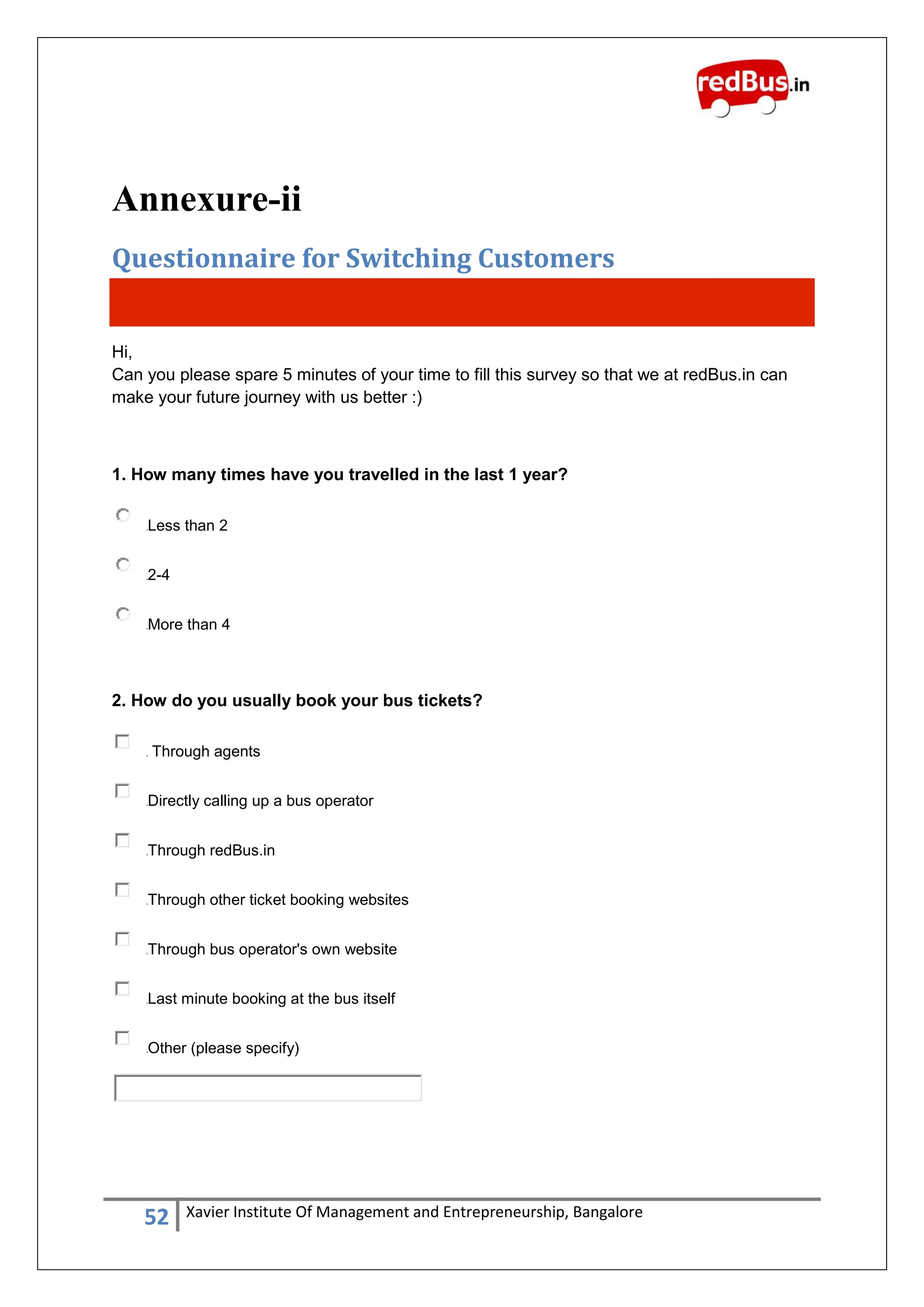 52 Xavier Institute Of Management and Entrepreneurship, Bangalore
Annexure-ii
Questionnaire for Switching Customers
Hi,
Can you please spare 5 minutes of your time to fill this survey so that we at redBus.in can
make your future journey with us better :)
1. How many times have you travelled in the last 1 year?
Less than 2
2-4
More than 4
2. How do you usually book your bus tickets?
Through agents
Directly calling up a bus operator
Through redBus.in
Through other ticket booking websites
Through bus operator's own website
Last minute booking at the bus itself
Other (please specify)
 