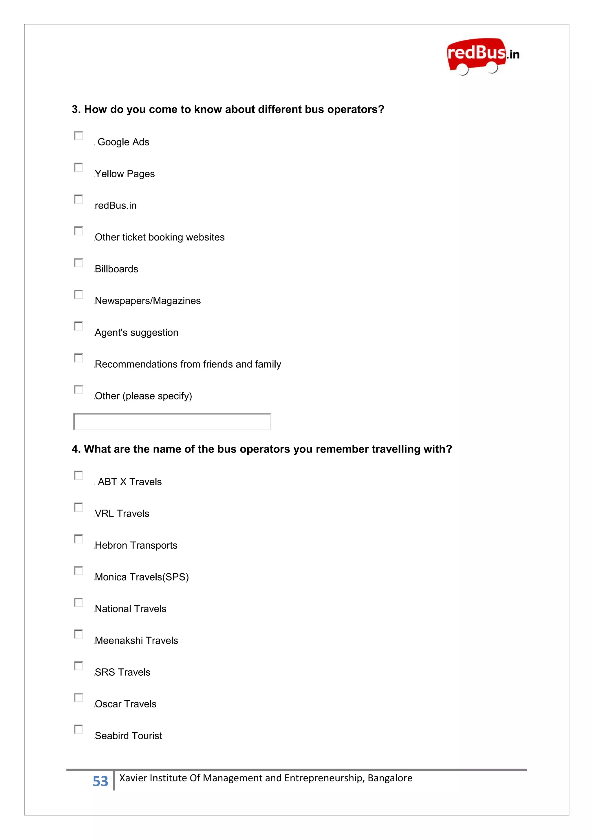 53 Xavier Institute Of Management and Entrepreneurship, Bangalore
3. How do you come to know about different bus operators?
Google Ads
Yellow Pages
redBus.in
Other ticket booking websites
Billboards
Newspapers/Magazines
Agent's suggestion
Recommendations from friends and family
Other (please specify)
4. What are the name of the bus operators you remember travelling with?
ABT X Travels
VRL Travels
Hebron Transports
Monica Travels(SPS)
National Travels
Meenakshi Travels
SRS Travels
Oscar Travels
Seabird Tourist
 